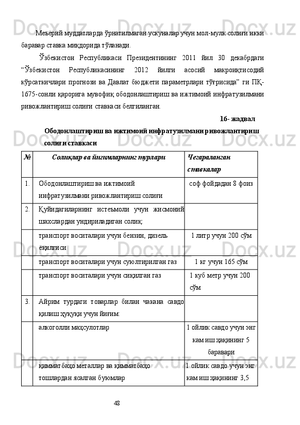 Меъёрий муддатларда ўрнатилмаган ускуналар учун мол-мулк солиғи икки
баравар ставка миқдорида тўланади. 
Ўзбекистон   Республикаси   Президентининг   2011   йил   30   декабрдаги
“Ўзбекистон   Республикасининг   2012   йилги   асосий   макроиқтисодий
кўрсаткичлари   прогнози   ва   Давлат   бюджети   параметрлари   тўғрисида”   ги   ПҚ-
1675-сонли қарорига мувофиқ ободонлаштириш ва ижтимоий инфратузилмани
ривожлантириш солиғи ставкаси белгиланган. 
16- жадвал 
Ободонлаштириш ва ижтимоий инфратузилмани ривожлантириш 
солиғи ставкаси 
№ Солиқлар ва йиғимларнинг турлари   Чегараланган 
ставкалар  
1.  Ободонлаштириш ва ижтимоий 
инфратузилмани ривожлантириш солиғи  соф фойдадан 8 фоиз  
2.  Қуйидагиларнинг   истеъмоли   учун   жисмоний
шахслардан ундириладиган солиқ:   
  транспорт воситалари учун бензин, дизель 
ёқилғиси  1 литр учун 200 сўм 
  транспорт воситалари учун суюлтирилган газ  1 кг учун 165 сўм 
  транспорт воситалари учун сиқилган газ  1 куб метр учун 200 
сўм 
3.  Айрим   турдаги   товарлар   билан   чакана   савдо
қилиш ҳуқуқи учун йиғим:   
  алкоголли маҳсулотлар  1 ойлик савдо учун энг
кам иш ҳақининг 5
баравари 
  қимматбаҳо металлар ва қимматбаҳо 
тошлардан ясалган буюмлар  1 ойлик савдо учун энг 
кам иш ҳақининг 3,5 
  48   