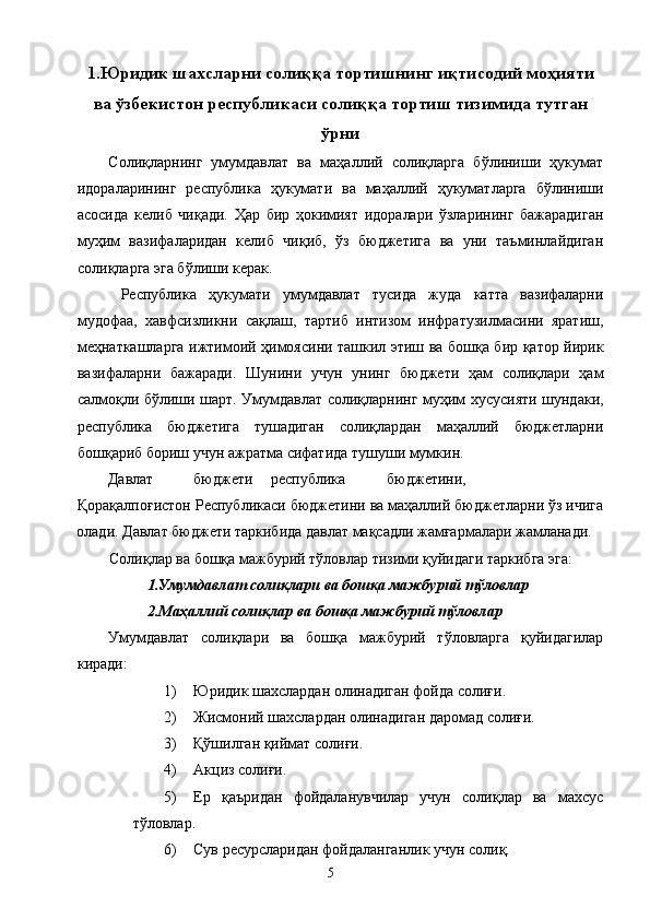 1.Юридик шахсларни солиққа тортишнинг иқтисодий моҳияти
ва ўзбекистон республикаси солиққа тортиш тизимида тутган
ўрни
Солиқларнинг   умумдавлат   ва   маҳаллий   солиқларга   бўлиниши   ҳукумат
идораларининг   республика   ҳукумати   ва   маҳаллий   ҳукуматларга   бўлиниши
асосида   келиб   чиқади.   Ҳар   бир   ҳокимият   идоралари   ўзларининг   бажарадиган
муҳим   вазифаларидан   келиб   чиқиб,   ўз   бюджетига   ва   уни   таъминлайдиган
солиқларга эга бўлиши керак. 
  Республика   ҳукумати   умумдавлат   тусида   жуда   катта   вазифаларни
мудофаа,   хавфсизликни   сақлаш,   тартиб   интизом   инфратузилмасини   яратиш,
меҳнаткашларга ижтимоий ҳимоясини ташкил этиш ва бошқа бир қатор йирик
вазифаларни   бажаради.   Шунин и   учун   унинг   бюджети   ҳам   солиқлари   ҳам
салмоқли бўлиши шарт.   Умумдавлат солиқларнинг муҳим хусусияти шундаки,
республика   бюджетига   тушадиган   солиқлардан   маҳаллий   бюджетларни
бошқариб бориш учун ажратма сифатида тушуши мумкин. 
Давлат  бюджети  республика  бюджетини,  
Қорақалпоғистон Республикаси бюджетини ва маҳаллий бюджетларни ўз ичига
олади. Давлат бюджети таркибида давлат мақсадли жамғармалари жамланади. 
Солиқлар ва бошқа мажбурий тўловлар тизими қуйидаги таркибга эга: 
1.Умумдавлат солиқлари ва бошқа мажбурий тўловлар 
2.Маҳаллий солиқлар ва бошқа мажбурий тўловлар 
Умумдавлат   солиқлари   ва   бошқа   мажбурий   тўловларга   қуйидагилар
киради: 
1) Юридик шахслардан олинадиган фойда солиғи. 
2) Жисмоний шахслардан олинадиган даромад солиғи. 
3) Қўшилган қиймат солиғи. 
4) Акциз солиғи. 
5) Ер   қаъридан   фойдаланувчилар   учун   солиқлар   ва   махсус
тўловлар. 
6) Сув ресурсларидан фойдаланганлик учун солиқ. 
  5   