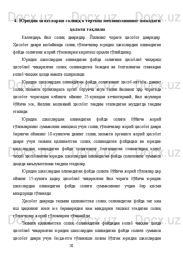 4. Юридик шахсларни солиққа тортиш механизмининг амалдаги
ҳолати таҳлили
Календарь   йил   солиқ   давридир.   Йилнинг   чораги   ҳисобот   давридир.
Ҳисобот   даври   мобайнида   солиқ   тўловчилар   юридик   шахслардан   олинадиган
фойда солиғини жорий тўловларни киритиш орқали тўлайдилар. 
Юридик   шахслардан   олинадиган   фойда   солиғини   ҳисоблаб   чиқариш
ҳисоблаб   чиқарилган   солиқ   солинадиган   базадан   ва   белгиланган   ставкадан
келиб чиққан ҳолда амалга оширилади. 
Юридик   шахслардан   олинадиган   фойда   солиғининг   ҳисоб-китоби,   давлат
солиқ   хизмати   органларига   ортиб   борувчи   якун   билан   йилнинг   ҳар   чорагида
ҳисобот   чорагидан   кейинги   ойнинг   25-кунидан   кечиктирмай,   йил   якунлари
бўйича   эса,   йиллик   молиявий   ҳисобот   тақдим   этиладиган   муддатда   тақдим
этилади. 
Юридик   шахслардан   олинадиган   фойда   солиғи   бўйича   жорий
тўловларнинг суммасини аниқлаш учун солиқ тўловчилар жорий ҳисобот даври
биринчи   ойининг   10-кунигача   давлат   солиқ   хизмати   органига   жорий   ҳисобот
даври   учун   тахмин   қилинаётган   солиқ   солинадиган   фойдадан   ва   юридик
шахслардан   олинадиган   фойда   солиғининг   белгиланган   ставкасидан   келиб
чиқиб ҳисобланган юридик шахслардан олинадиган фойда солиғининг суммаси
ҳақида маълумотнома тақдим этадилар. 
Юридик шахслардан олинадиган фойда солиғи бўйича жорий тўловлар ҳар
ойнинг   15-кунига   қадар   ҳисоблаб   чиқарилган   йил   чораги   бўйича   юридик
шахслардан   олинадиган   фойда   солиғи   суммасининг   учдан   бир   қисми
миқдорида тўланади. 
Ҳисобот   даврида   тахмин   қилинаётган   солиқ   солинадиган   фойда   энг   кам
иш   ҳақининг   икки   юз   бараваридан   кам   миқдорни   ташкил   этадиган   солиқ
тўловчилар жорий тўловларни тўламайди. 
Тахмин   қилинаётган   солиқ   солинадиган   фойдадан   келиб   чиққан   ҳолда
ҳисоблаб   чиқарилган   юридик   шахслардан   олинадиган   фойда   солиғи   суммаси
ҳисобот   даври   учун   бюджетга   тўланиши   лозим   бўлган   юридик   шахслардан
  50   