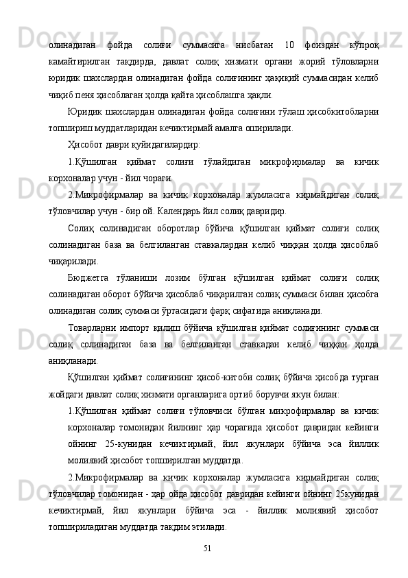 олинадиган   фойда   солиғи   суммасига   нисбатан   10   фоиздан   кўпроқ
камайтирилган   тақдирда,   давлат   солиқ   хизмати   органи   жорий   тўловларни
юридик шахслардан олинадиган фойда солиғининг ҳақиқий суммасидан келиб
чиқиб пеня ҳисоблаган ҳолда қайта ҳисоблашга ҳақли. 
Юридик шахслардан олинадиган фойда солиғини тўлаш ҳисобкитобларни
топшириш муддатларидан кечиктирмай амалга оширилади. 
Ҳисобот даври қуйидагилардир: 
1.Қўшилган   қиймат   солиғи   тўлайдиган   микрофирмалар   ва   кичик
корхоналар учун - йил чораги. 
2.Микрофирмалар   ва   кичик   корхоналар   жумласига   кирмайдиган   солиқ
тўловчилар учун - бир ой. Календарь йил солиқ давридир. 
Солиқ   солинадиган   оборотлар   бўйича   қўшилган   қиймат   солиғи   солиқ
солинадиган   база   ва   белгиланган   ставкалардан   келиб   чиққан   ҳолда   ҳисоблаб
чиқарилади. 
Бюджетга   тўланиши   лозим   бўлган   қўшилган   қиймат   солиғи   солиқ
солинадиган оборот бўйича ҳисоблаб чиқарилган солиқ суммаси билан ҳисобга
олинадиган солиқ суммаси ўртасидаги фарқ сифатида аниқланади. 
Товарларни   импорт   қилиш   бўйича   қўшилган   қиймат   солиғининг   суммаси
солиқ   солинадиган   база   ва   белгиланган   ставкадан   келиб   чиққан   ҳолда
аниқланади. 
Қўшилган  қиймат  солиғининг  ҳисоб-китоби  солиқ бўйича  ҳисобда  турган
жойдаги давлат солиқ хизмати органларига ортиб борувчи якун билан: 
1.Қўшилган   қиймат   солиғи   тўловчиси   бўлган   микрофирмалар   ва   кичик
корхоналар   томонидан   йилнинг   ҳар   чорагида   ҳисобот   давридан   кейинги
ойнинг   25-кунидан   кечиктирмай,   йил   якунлари   бўйича   эса   йиллик
молиявий ҳисобот топширилган муддатда. 
2.Микрофирмалар   ва   кичик   корхоналар   жумласига   кирмайдиган   солиқ
тўловчилар томонидан - ҳар ойда ҳисобот давридан кейинги ойнинг 25кунидан
кечиктирмай,   йил   якунлари   бўйича   эса   -   йиллик   молиявий   ҳисобот
топшириладиган муддатда тақдим этилади. 
  51   