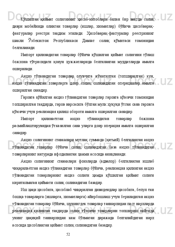 Қўшилган   қиймат   солиғининг   ҳисоб-китоблари   билан   бир   вақтда   солиқ
даври   мобайнида   олинган   товарлар   (ишлар,   хизматлар)   бўйича   ҳисобварақ-
фактуралар   реестри   тақдим   этилади.   Ҳисобварақ-фактуралар   реестрининг
шакли   Ўзбекистон   Республикаси   Давлат   солиқ   қўмитаси   томонидан
белгиланади. 
Импорт   қилинадиган   товарлар   бўйича   қўшилган   қиймат   солиғини   тўлаш
божхона   тўғрисидаги   қонун   ҳужжатларида   белгиланган   муддатларда   амалга
оширилади. 
Акциз   тўланадиган   товарлар   олувчига   жўнатилган   (топширилган)   кун,
акциз   тўланадиган   товарларга   доир   солиқ   солинадиган   операциялар   амалга
оширилган санадир. 
Гаровга   қўйилган   акциз   тўланадиган   товарлар   гаровга   қўювчи   томонидан
топширилган тақдирда, гаров нарсасига бўлган мулк ҳуқуқи ўтган сана гаровга
қўювчи учун реализация қилиш обороти амалга оширилган санадир. 
Импорт   қилинаётган   акциз   тўланадиган   товарлар   божхона
расмийлаштирувидан ўтказилган сана уларга доир операция амалга оширилган
санадир. 
Акциз солиғининг ставкалари мутлақ суммада (қатъий) белгиланган акциз
тўланадиган   товарлар   бўйича   солиқ   солинадиган   база   акциз   тўланадиган
товарларнинг натурада ифодаланган ҳажми асосида аниқланади. 
Акциз   солиғининг   ставкалари   фоизларда   (адвалор)   белгиланган   ишлаб
чиқарилаётган акциз тўланадиган товарлар бўйича, реализация қилинган акциз
тўланадиган   товарларнинг   акциз   солиғи   ҳамда   қўшилган   қиймат   солиғи
киритилмаган қиймати солиқ солинадиган базадир. 
Иш ҳақи ҳисобига, ҳисоблаб чиқарилган дивидендлар ҳисобига, бепул ёки
бошқа товарларга (ишларга, хизматларга) айирбошлаш учун бериладиган акциз
тўланадиган товарлар бўйича, шунингдек товарлар таннархидан паст нархларда
реализация   қилинган   тақдирда   солиқ   тўловчи   товарларни   топшириш   пайтида
унинг   ҳақиқий   таннархидан   кам   бўлмаган   даражада   белгилайдиган   нарх
асосида ҳисобланган қиймат солиқ солинадиган базадир. 
  52   