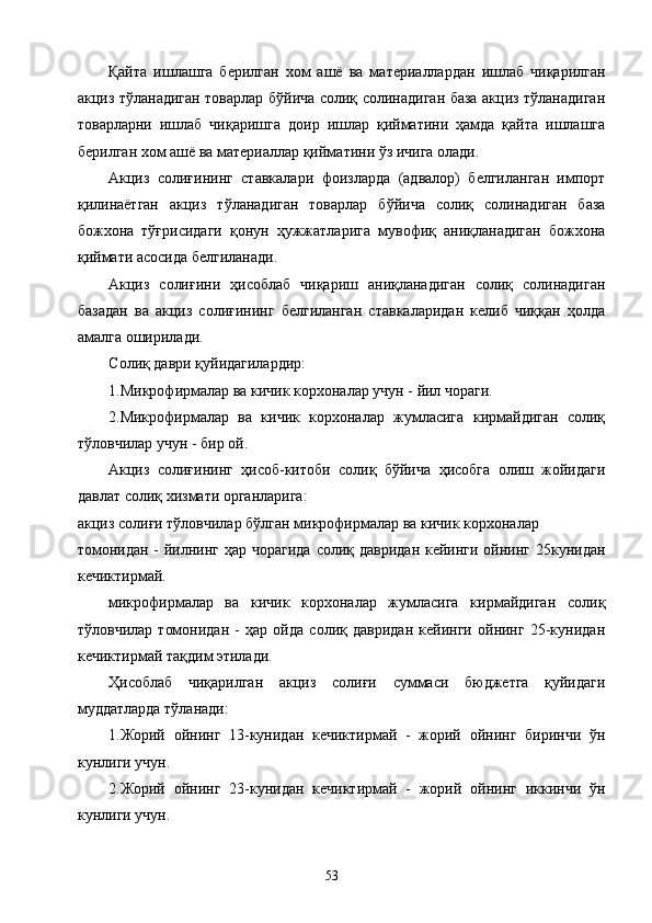 Қайта   ишлашга   берилган   хом   ашё   ва   материаллардан   ишлаб   чиқарилган
акциз тўланадиган товарлар бўйича солиқ солинадиган база акциз тўланадиган
товарларни   ишлаб   чиқаришга   доир   ишлар   қийматини   ҳамда   қайта   ишлашга
берилган хом ашё ва материаллар қийматини ўз ичига олади. 
Акциз   солиғининг   ставкалари   фоизларда   (адвалор)   белгиланган   импорт
қилинаётган   акциз   тўланадиган   товарлар   бўйича   солиқ   солинадиган   база
божхона   тўғрисидаги   қонун   ҳужжатларига   мувофиқ   аниқланадиган   божхона
қиймати асосида белгиланади. 
Акциз   солиғини   ҳисоблаб   чиқариш   аниқланадиган   солиқ   солинадиган
базадан   ва   акциз   солиғининг   белгиланган   ставкаларидан   келиб   чиққан   ҳолда
амалга оширилади. 
Солиқ даври қуйидагилардир: 
1.Микрофирмалар ва кичик корхоналар учун - йил чораги. 
2.Микрофирмалар   ва   кичик   корхоналар   жумласига   кирмайдиган   солиқ
тўловчилар учун - бир ой. 
Акциз   солиғининг   ҳисоб-китоби   солиқ   бўйича   ҳисобга   олиш   жойидаги
давлат солиқ хизмати органларига: 
акциз солиғи тўловчилар бўлган микрофирмалар ва кичик корхоналар 
томонидан - йилнинг ҳар чорагида  солиқ давридан кейинги ойнинг 25кунидан
кечиктирмай. 
микрофирмалар   ва   кичик   корхоналар   жумласига   кирмайдиган   солиқ
тўловчилар   томонидан   -   ҳар   ойда   солиқ   давридан   кейинги   ойнинг   25-кунидан
кечиктирмай тақдим этилади. 
Ҳисоблаб   чиқарилган   акциз   солиғи   суммаси   бюджетга   қуйидаги
муддатларда тўланади: 
1.Жорий   ойнинг   13-кунидан   кечиктирмай   -   жорий   ойнинг   биринчи   ўн
кунлиги учун. 
2.Жорий   ойнинг   23-кунидан   кечиктирмай   -   жорий   ойнинг   иккинчи   ўн
кунлиги учун. 
  53   