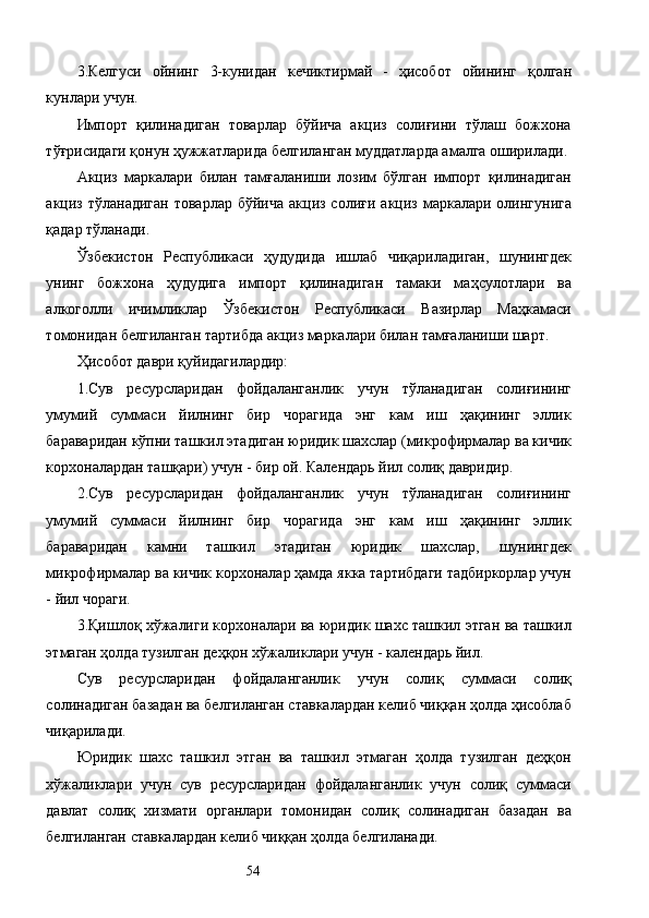 3.Келгуси   ойнинг   3-кунидан   кечиктирмай   -   ҳисобот   ойининг   қолган
кунлари учун. 
Импорт   қилинадиган   товарлар   бўйича   акциз   солиғини   тўлаш   божхона
тўғрисидаги қонун ҳужжатларида белгиланган муддатларда амалга оширилади. 
Акциз   маркалари   билан   тамғаланиши   лозим   бўлган   импорт   қилинадиган
акциз  тўланадиган  товарлар  бўйича  акциз  солиғи  акциз  маркалари  олингунига
қадар тўланади. 
Ўзбекистон   Республикаси   ҳудудида   ишлаб   чиқариладиган,   шунингдек
унинг   божхона   ҳудудига   импорт   қилинадиган   тамаки   маҳсулотлари   ва
алкоголли   ичимликлар   Ўзбекистон   Республикаси   Вазирлар   Маҳкамаси
томонидан белгиланган тартибда акциз маркалари билан тамғаланиши шарт. 
Ҳисобот даври қуйидагилардир: 
1.Сув   ресурсларидан   фойдаланганлик   учун   тўланадиган   солиғининг
умумий   суммаси   йилнинг   бир   чорагида   энг   кам   иш   ҳақининг   эллик
бараваридан кўпни ташкил этадиган юридик шахслар (микрофирмалар ва кичик
корхоналардан ташқари) учун - бир ой. Календарь йил солиқ давридир. 
2.Сув   ресурсларидан   фойдаланганлик   учун   тўланадиган   солиғининг
умумий   суммаси   йилнинг   бир   чорагида   энг   кам   иш   ҳақининг   эллик
бараваридан   камни   ташкил   этадиган   юридик   шахслар,   шунингдек
микрофирмалар ва кичик корхоналар ҳамда якка тартибдаги тадбиркорлар учун
- йил чораги. 
3.Қишлоқ хўжалиги корхоналари ва юридик шахс ташкил этган ва ташкил
этмаган ҳолда тузилган деҳқон хўжаликлари учун - календарь йил. 
Сув   ресурсларидан   фойдаланганлик   учун   солиқ   суммаси   солиқ
солинадиган базадан ва белгиланган ставкалардан келиб чиққан ҳолда ҳисоблаб
чиқарилади. 
Юридик   шахс   ташкил   этган   ва   ташкил   этмаган   ҳолда   тузилган   деҳқон
хўжаликлари   учун   сув   ресурсларидан   фойдаланганлик   учун   солиқ   суммаси
давлат   солиқ   хизмати   органлари   томонидан   солиқ   солинадиган   базадан   ва
белгиланган ставкалардан келиб чиққан ҳолда белгиланади. 
  54   