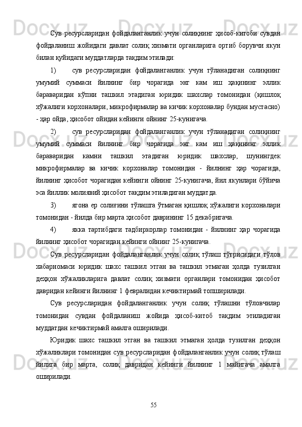 Сув   ресурсларидан   фойдаланганлик   учун   солиқнинг   ҳисоб-китоби   сувдан
фойдаланиш   жойидаги   давлат   солиқ  хизмати   органларига   ортиб  борувчи   якун
билан қуйидаги муддатларда тақдим этилади: 
1) сув   ресурсларидан   фойдаланганлик   учун   тўланадиган   солиқнинг
умумий   суммаси   йилнинг   бир   чорагида   энг   кам   иш   ҳақининг   эллик
бараваридан   кўпни   ташкил   этадиган   юридик   шахслар   томонидан   (қишлоқ
хўжалиги корхоналари, микрофирмалар ва кичик корхоналар бундан мустасно)
- ҳар ойда, ҳисобот ойидан кейинги ойнинг 25-кунигача. 
2) сув   ресурсларидан   фойдаланганлик   учун   тўланадиган   солиқнинг
умумий   суммаси   йилнинг   бир   чорагида   энг   кам   иш   ҳақининг   эллик
бараваридан   камни   ташкил   этадиган   юридик   шахслар,   шунингдек
микрофирмалар   ва   кичик   корхоналар   томонидан   -   йилнинг   ҳар   чорагида,
йилнинг ҳисобот чорагидан кейинги ойнинг 25-кунигача, йил якунлари бўйича
эса йиллик молиявий ҳисобот тақдим этиладиган муддатда. 
3) ягона ер солиғини тўлашга ўтмаган қишлоқ хўжалиги корхоналари
томонидан - йилда бир марта ҳисобот даврининг 15 декабригача. 
4) якка   тартибдаги   тадбиркорлар   томонидан   -   йилнинг   ҳар   чорагида
йилнинг ҳисобот чорагидан кейинги ойнинг 25-кунигача. 
Сув   ресурсларидан   фойдаланганлик   учун   солиқ   тўлаш   тўғрисидаги   тўлов
хабарномаси   юридик   шахс   ташкил   этган   ва   ташкил   этмаган   ҳолда   тузилган
деҳқон   хўжаликларига   давлат   солиқ   хизмати   органлари   томонидан   ҳисобот
давридан кейинги йилнинг 1 февралидан кечиктирмай топширилади. 
Сув   ресурсларидан   фойдаланганлик   учун   солиқ   тўлашни   тўловчилар
томонидан   сувдан   фойдаланиш   жойида   ҳисоб-китоб   тақдим   этиладиган
муддатдан кечиктирмай амалга оширилади. 
Юридик   шахс   ташкил   этган   ва   ташкил   этмаган   ҳолда   тузилган   деҳқон
хўжаликлари томонидан сув ресурсларидан фойдаланганлик учун солиқ тўлаш
йилига   бир   марта,   солиқ   давридан   кейинги   йилнинг   1   майигача   амалга
оширилади. 
  55   