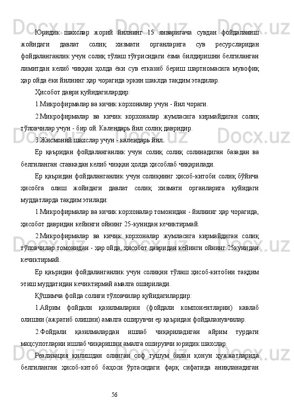 Юридик   шахслар   жорий   йилнинг   15   январигача   сувдан   фойдаланиш
жойидаги   давлат   солиқ   хизмати   органларига   сув   ресурсларидан
фойдаланганлик учун солиқ тўлаш тўғрисидаги  ёзма билдиришни белгиланган
лимитдан   келиб   чиққан   ҳолда   ёки   сув   етказиб   бериш   шартномасига   мувофиқ
ҳар ойда ёки йилнинг ҳар чорагида эркин шаклда тақдим этадилар. 
Ҳисобот даври қуйидагилардир: 
1.Микрофирмалар ва кичик корхоналар учун - йил чораги. 
2.Микрофирмалар   ва   кичик   корхоналар   жумласига   кирмайдиган   солиқ
тўловчилар учун - бир ой. Календарь йил солиқ давридир. 
3.Жисмоний шахслар учун - календарь йил. 
Ер   қаъридан   фойдаланганлик   учун   солиқ   солиқ   солинадиган   базадан   ва
белгиланган ставкадан келиб чиққан ҳолда ҳисоблаб чиқарилади. 
Ер  қаъридан  фойдаланганлик  учун  солиқнинг  ҳисоб-китоби  солиқ бўйича
ҳисобга   олиш   жойидаги   давлат   солиқ   хизмати   органларига   қуйидаги
муддатларда тақдим этилади: 
1.Микрофирмалар ва кичик корхоналар томонидан - йилнинг ҳар чорагида,
ҳисобот давридан кейинги ойнинг 25-кунидан кечиктирмай. 
2.Микрофирмалар   ва   кичик   корхоналар   жумласига   кирмайдиган   солиқ
тўловчилар томонидан - ҳар ойда, ҳисобот давридан кейинги ойнинг 25кунидан
кечиктирмай. 
Ер   қаъридан   фойдаланганлик   учун   солиқни   тўлаш   ҳисоб-китобни   тақдим
этиш муддатидан кечиктирмай амалга оширилади. 
Қўшимча фойда солиғи тўловчилар қуйидагилардир: 
1.Айрим   фойдали   қазилмаларни   (фойдали   компонентларни)   кавлаб
олишни (ажратиб олишни) амалга оширувчи ер қаъридан фойдаланувчилар. 
2.Фойдали   қазилмалардан   ишлаб   чиқариладиган   айрим   турдаги
маҳсулотларни ишлаб чиқаришни амалга оширувчи юридик шахслар. 
Реализация   қилишдан   олинган   соф   тушум   билан   қонун   ҳужжатларида
белгиланган   ҳисоб-китоб   баҳоси   ўртасидаги   фарқ   сифатида   аниқланадиган
  56   