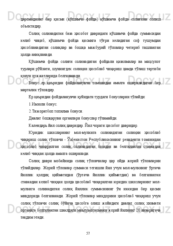 даромаднинг   бир   қисми   (қўшимча   фойда)   қўшимча   фойда   солиғини   солиш
объектидир. 
Солиқ   солинадиган   база   ҳисобот   давридаги   қўшимча   фойда   суммасидан
келиб   чиқиб,   қўшимча   фойда   қисмига   тўғри   келадиган   соф   тушумдан
ҳисобланадиган   солиқлар   ва   бошқа   мажбурий   тўловлар   чегириб   ташланган
ҳолда аниқланади. 
Қўшимча   фойда   солиғи   солинадиган   фойдали   қазилмалар   ва   маҳсулот
турлари рўйхати, шунингдек солиқни ҳисоблаб чиқариш ҳамда тўлаш тартиби
қонун ҳужжатларида белгиланади. 
Бонус   ер   қаъридан   фойдаланувчи   томонидан   амалга   ошириладиган   бир
марталик тўловдир. 
Ер қаъридан фойдаланувчи қуйидаги турдаги бонусларни тўлайди: 
1.Имзоли бонус. 
2.Тижоратбоп топилма бонуси. 
Давлат бошқаруви органлари бонуслар тўламайди. 
Календарь йил солиқ давридир. Йил чораги ҳисобот давридир. 
Юридик   шахсларнинг   мол-мулкига   солинадиган   солиқни   ҳисоблаб
чиқариш  солиқ  тўловчи  -   Ўзбекистон   Республикасининг  резиденти  томонидан
ҳисоблаб   чиқарилган   солиқ   солинадиган   базадан   ва   белгиланган   ставкадан
келиб чиққан ҳолда амалга оширилади. 
Солиқ   даври   мобайнида   солиқ   тўловчилар   ҳар   ойда   жорий   тўловларни
тўлайдилар. Жорий тўловлар суммаси тегишли йил учун мол-мулкнинг ўртача
йиллик   қолдиқ   қийматидан   (ўртача   йиллик   қийматдан)   ва   белгиланган
ставкадан келиб чиққан ҳолда ҳисоблаб чиқарилган юридик шахсларнинг мол-
мулкига   солинадиган   солиқ   йиллик   суммасининг   ўн   иккидан   бир   қисми
миқдорида   белгиланади.   Жорий   тўловлар   миқдорини   ҳисоблаб   чиқариш   учун
солиқ   тўловчи   солиқ   бўйича   ҳисобга   олиш   жойидаги   давлат   солиқ   хизмати
органига белгиланган шаклдаги маълумотномани жорий йилнинг 20 январигача
тақдим этади. 
  57   