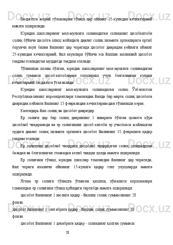 Бюджетга   жорий   тўловларни   тўлаш   ҳар   ойнинг   25-кунидан   кечиктирмай
амалга оширилади. 
Юридик   шахсларнинг   мол-мулкига   солинадиган   солиқнинг   ҳисобкитоби
солиқ бўйича ҳисобга олиш жойидаги давлат солиқ хизмати органларига ортиб
борувчи   якун   билан   йилнинг   ҳар   чорагида   ҳисобот   давридан   кейинги   ойнинг
25-кунидан   кечиктирмай,   йил   якунлари   бўйича   эса   йиллик   молиявий   ҳисобот
тақдим этиладиган муддатда тақдим этилади. 
Тўланиши   лозим   бўлган,   юридик   шахсларнинг   мол-мулкига   солинадиган
солиқ   суммаси   ҳисоб-китобларни   топшириш   учун   белгиланган   кундан
кечиктирмай бюджетга ўтказилади. 
Юридик   шахсларнинг   мол-мулкига   солинадиган   солиқ   Ўзбекистон
Республикасининг норезидентлари томонидан йилда бир марта солиқ ҳисоботи
давридан кейинги йилнинг 15 февралидан кечиктирмасдан тўланиши керак. 
Календарь йил солиқ ва ҳисобот давридир. 
Ер   солиғи   ҳар   бир   солиқ   даврининг   1   январига   бўлган   ҳолатга   кўра
ҳисоблаб  чиқарилади   ва  ер  солиғининг   ҳисоб-китоби  ер  участкаси  жойлашган
ердаги   давлат   солиқ   хизмати   органига   ҳисобот   йилининг   15   февралига   қадар
тақдим этилади. 
Ер   солиғини   ҳисоблаб   чиқариш   ҳисоблаб   чиқарилган   солиқ   солинадиган
базадан ва белгиланган ставкадан келиб чиққан ҳолда амалга оширилади. 
Ер   солиғини   тўлаш,   юридик   шахслар   томонидан   йилнинг   ҳар   чорагида,
йил   чораги   иккинчи   ойининг   15-кунига   қадар   тенг   улушларда   амалга
оширилади. 
Ягона   ер   солиғи   тўлашга   ўтмаган   қишлоқ   хўжалиги   корхоналари
томонидан ер солиғини тўлаш қуйидаги тартибда амалга оширилади: 
ҳисобот йилининг 1 июлига қадар - йиллик солиқ суммасининг 20 
фоизи. 
ҳисобот йилининг 1 сентябрига қадар - йиллик солиқ суммасининг 30 
фоизи. 
ҳисобот йилининг 1 декабрига қадар - солиқнинг қолган суммаси. 
  58   