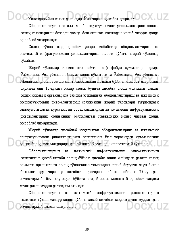 Календарь йил солиқ давридир. Йил чораги ҳисобот давридир. 
Ободонлаштириш   ва   ижтимоий   инфратузилмани   ривожлантириш   солиғи
солиқ   солинадиган   базадан   ҳамда   белгиланган   ставкадан   келиб   чиққан   ҳолда
ҳисоблаб чиқарилади. 
Солиқ   тўловчилар,   ҳисобот   даври   мобайнида   ободонлаштириш   ва
ижтимоий   инфратузилмани   ривожлантириш   солиғи   бўйича   жорий   тўловлар
тўлайди. 
Жорий   тўловлар   тахмин   қилинаётган   соф   фойда   суммасидан   ҳамда
Ўзбекистон Республикаси Давлат солиқ қўмитаси ва Ўзбекистон Республикаси
Молия вазирлиги томонидан тасдиқланадиган шакл бўйича ҳисобот даврининг
биринчи   ойи   10-кунига   қадар   солиқ   бўйича   ҳисобга   олиш   жойидаги   давлат
солиқ   хизмати   органларига   тақдим   этиладиган   ободонлаштириш   ва   ижтимоий
инфратузилмани   ривожлантириш   солиғининг   жорий   тўловлари   тўғрисидаги
маълумотномада   кўрсатилган   ободонлаштириш   ва   ижтимоий   инфратузилмани
ривожлантириш   солиғининг   белгиланган   ставкасидан   келиб   чиққан   ҳолда
ҳисоблаб чиқарилади. 
Жорий   тўловлар   ҳисоблаб   чиқарилган   ободонлаштириш   ва   ижтимоий
инфратузилмани   ривожлантириш   солиғининг   йил   чорагидаги   суммасининг
учдан бир қисми миқдорида ҳар ойнинг 15-кунидан кечиктирмай тўланади. 
Ободонлаштириш   ва   ижтимоий   инфратузилмани   ривожлантириш
солиғининг   ҳисоб-китоби   солиқ   бўйича   ҳисобга   олиш   жойидаги   давлат   солиқ
хизмати   органларига   солиқ   тўловчилар   томонидан   ортиб   борувчи   якун   билан
йилнинг   ҳар   чорагида   ҳисобот   чорагидан   кейинги   ойнинг   25-кунидан
кечиктирмай,   йил   якунлари   бўйича   эса,   йиллик   молиявий   ҳисобот   тақдим
этиладиган муддатда тақдим этилади. 
Ободонлаштириш   ва   ижтимоий   инфратузилмани   ривожлантириш
солиғини тўлаш мазкур солиқ бўйича ҳисоб-китобни тақдим этиш муддатидан
кечиктирмай амалга оширилади. 
  59   