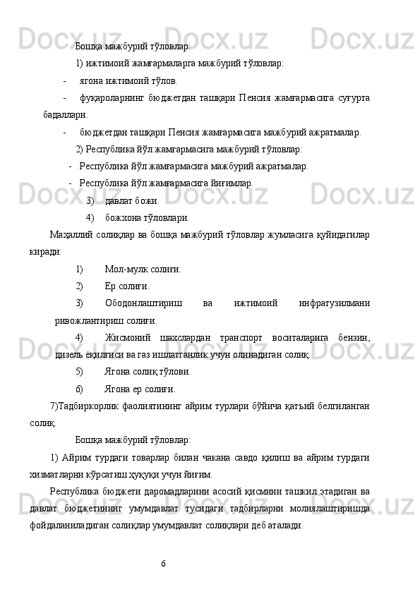 Бошқа мажбурий тўловлар: 
1) ижтимоий жамғармаларга мажбурий тўловлар: 
- ягона ижтимоий тўлов. 
- фуқароларнинг   бюджетдан   ташқари   Пенсия   жамғармасига   суғурта
бадаллари. 
- бюджетдан ташқари Пенсия жамғармасига мажбурий ажратмалар. 
2) Республика йўл жамғармасига мажбурий тўловлар: 
- Республика йўл жамғармасига мажбурий ажратмалар. 
- Республика йўл жамғармасига йиғимлар. 
3) давлат божи. 
4) божхона тўловлари. 
Маҳаллий солиқлар ва бошқа мажбурий тўловлар жумласига қуйидагилар
киради: 
1) Мол-мулк солиғи. 
2) Ер солиғи. 
3) Ободонлаштириш   ва   ижтимоий   инфратузилмани
ривожлантириш солиғи. 
4) Жисмоний   шахслардан   транспорт   воситаларига   бензин,
дизель ёқилғиси ва газ ишлатганлик учун олинадиган солиқ. 
5) Ягона солиқ тўлови. 
6) Ягона ер солиғи. 
7)Тадбиркорлик фаолиятининг  айрим  турлари бўйича қатъий белгиланган
солиқ. 
Бошқа мажбурий тўловлар: 
1)   Айрим   турдаги   товарлар   билан   чакана   савдо   қилиш   ва   айрим   турдаги
хизматларни кўрсатиш ҳуқуқи учун йиғим. 
Республика   бюджети   даромадларини   асосий   қисмини   ташкил   этадиган   ва
давлат   бюджетининг   умумдавлат   тусидаги   тадбирларни   молиялаштиришда
фойдаланиладиган солиқлар умумдавлат солиқлари деб аталади. 
  6   