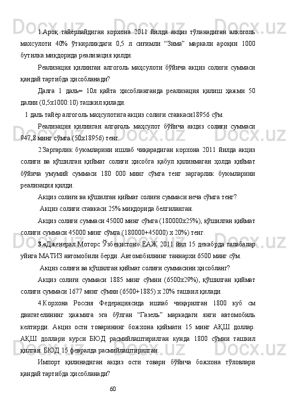 1.Ароқ   тайёрлайдиган   корхона   2011   йилда   акциз   тўланадиган   алкоголь
махсулоти   40%   ўткирликдаги   0,5   л   сиғимли   “Зима”   маркали   ароқни   1000
бутилка миқдорида реализация қилди. 
Реализация   қилинган   алгоголь   маҳсулоти   бўйича   акциз   солиғи   суммаси
қандай тартибда ҳисобланади? 
Далга   1   даль=   10л   қайта   ҳисобланганда   реализация   қилиш   ҳажми   50
дални (0,5х1000:10) ташкил қилади. 
1 даль тайёр алгоголь маҳсулотига акциз солиғи ставкаси18956 сўм. 
Реализация   қилинган   алгоголь   маҳсулот   бўйича   акциз   солиғи   суммаси
947,8 минг сўмга (50х18956) тенг. 
2.Заргарлик   буюмларини   ишлаб   чиқарадиган   корхона   2011   йилда   акциз
солиғи   ва   қўшилган   қиймат   солиғи   ҳисобга   қабул   қилинмаган   ҳолда   қиймат
бўйича   умумий   суммаси   180   000   минг   сўмга   тенг   заргарлик   буюмларини
реализация қилди. 
Акциз солиғи ва қўшилган қиймат солиғи суммаси неча сўмга тенг? 
 Акциз солиғи ставкаси 25% миқдорида белгиланган. 
Акциз солиғи суммаси 45000 минг сўмга (180000х25%), қўшилган қиймат
солиғи суммаси 45000 минг сўмга (180000+45000) х 20%) тенг. 
3.« Дженерал Моторс Ўзбекистон»  ЁАЖ 2011 йил 15 декабрда  талабалар
уйига МАТИЗ автомобили берди. Автомобилнинг таннархи 6500 минг сўм.  
  Акциз солиғи ва қўшилган қиймат солиғи суммасини ҳисобланг? 
Акциз   солиғи   суммаси   1885   минг   сўмни   (6500х29%),   қўшилган   қиймат
солиғи суммаси 1677 минг сўмни (6500+1885) х 20% ташкил қилади. 
4.Корхона   Россия   Федерациясида   ишлаб   чиқарилган   1800   куб   см
двигателининг   ҳажмига   эга   бўлган   “Газель”   маркадаги   янги   автомобиль
келтирди.   Акциз   ости   товарининг   божхона   қиймати   15   минг   АҚШ   доллар.
АҚШ   доллари   курси   БЮД   расмийлаштирилган   кунда   1800   сўмни   ташкил
қилган. БЮД 15 февралда расмийлаштирилган. 
Импорт   қилинадиган   акциз   ости   товари   бўйича   божхона   тўловлари
қандай тартибда ҳисобланади?  
  60   