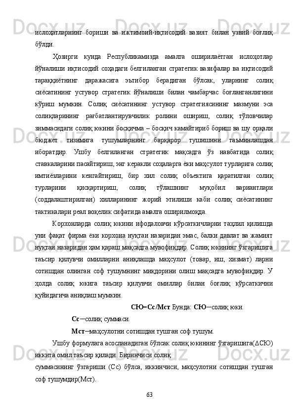 ислоҳатларнинг   бориши   ва   ижтимоий-иқтисодий   вазият   билан   узвий   боғлиқ
бўлди. 
Ҳозирги   кунда   Республикамизда   амалга   оширилаётган   ислоҳотлар
йўналиши   иқтисодий   соҳадаги   белгиланган   стратегик   вазифалар   ва   иқтисодий
тараққиётнинг   даражасига   эътибор   берадиган   бўлсак,   уларнинг   солиқ
сиёсатининг   устувор   стратегик   йўналиши   билан   чамбарчас   боғланганлигини
кўриш   мумкин.   Солиқ   сиёсатининг   устувор   стратегиясининг   мазмуни   эса
солиқларининг   рағбатлантирувчилик   ролини   ошириш,   солиқ   тўловчилар
зиммасидаги солиқ юкини босқичма – босқич камайтириб бориш ва шу орқали
бюджет   тизимига   тушумларнинг   барқарор   тушишини   таъминлашдан
иборатдир.   Ушбу   белгиланган   стратегик   мақсадга   ўз   навбатида   солиқ
ставкаларини пасайтириш, энг керакли соҳаларга ёки маҳсулот турларига солиқ
имтиёзларини   кенгайтириш,   бир   хил   солиқ   объектига   қаратилган   солиқ
турларини   қисқартириш,   солиқ   тўлашнинг   муқобил   вариантлари
(соддалаштирилган)   хилларининг   жорий   этилиши   каби   солиқ   сиёсатининг
тактикалари реал воқелик сифатида амалга оширилмоқда. 
Корхонларда   солиқ   юкини   ифодаловчи   кўрсаткичларни   таҳлил   қилишда
уни фақат фирма ёки корхона нуқтаи назаридан эмас, балки давлат ва жамият
нуқтаи назаридан ҳам қараш мақсадга мувофиқдир. Солиқ юкининг ўзгаришига
таъсир   қилувчи   омилларни   аниқлашда   маҳсулот   (товар,   иш,   хизмат)   ларни
сотишдан   олинган   соф   тушумнинг   миқдорини   олиш   мақсадга   мувофиқдир.   У
ҳолда   солиқ   юкига   таъсир   қилувчи   омиллар   билан   боғлиқ   кўрсаткични
қуйидагича аниқлаш мумкин. 
СЮ=Сс/Мст  Бунда:  СЮ ─солиқ юки. 
  Сс ─солиқ суммаси. 
  Мст ─маҳсулотни сотишдан тушган соф тушум. 
Ушбу формулага асосланадиган бўлсак солиқ юкининг ўзгаришига( ∆ СЮ)
иккита омил таъсир қилади. Биринчиси солиқ 
суммасининг   ўзгариши   (Сс)   бўлса,   иккинчиси,   маҳсулотни   сотишдан   тушган
соф тушумдир(Мст). 
  63   