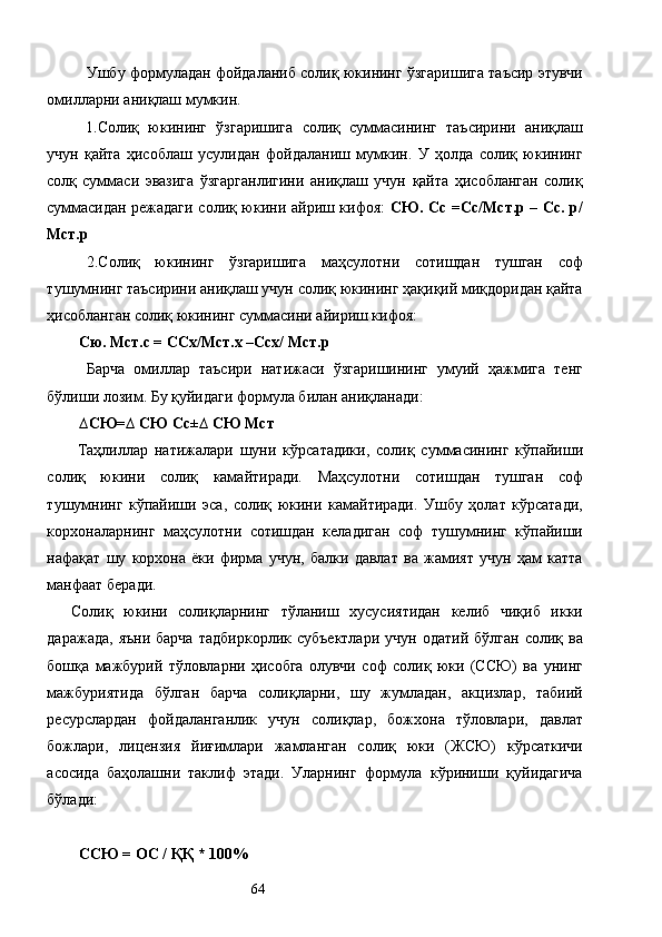 Ушбу формуладан фойдаланиб солиқ юкининг ўзгаришига таъсир этувчи
омилларни аниқлаш мумкин. 
1.Солиқ   юкининг   ўзгаришига   солиқ   суммасининг   таъсирини   аниқлаш
учун   қайта   ҳисоблаш   усулидан   фойдаланиш   мумкин.   У   ҳолда   солиқ   юкининг
солқ   суммаси   эвазига   ўзгарганлигини   аниқлаш   учун   қайта   ҳисобланган   солиқ
суммасидан режадаги солиқ юкини айриш кифоя:   СЮ. Сс =Сс/Мст.р – Сс. р/
Мст.р 
2.Солиқ   юкининг   ўзгаришига   маҳсулотни   сотишдан   тушган   соф
тушумнинг таъсирини аниқлаш учун солиқ юкининг ҳақиқий миқдоридан қайта
ҳисобланган солиқ юкининг суммасини айириш кифоя: 
Сю. Мст.с = ССх/Мст.х –Ссх/ Мст.р 
Барча   омиллар   таъсири   натижаси   ўзгаришининг   умуий   ҳажмига   тенг
бўлиши лозим. Бу қуйидаги формула билан аниқланади: 
∆СЮ=∆ СЮ Сс±∆ СЮ Мст 
  Таҳлиллар   натижалари   шуни   кўрсатадики,   солиқ   суммасининг   кўпайиши
солиқ   юкини   солиқ   камайтиради.   Маҳсулотни   сотишдан   тушган   соф
тушумнинг   кўпайиши   эса,   солиқ   юкини   камайтиради.   Ушбу   ҳолат   кўрсатади,
корхоналарнинг   маҳсулотни   сотишдан   келадиган   соф   тушумнинг   кўпайиши
нафақат   шу   корхона   ёки   фирма   учун,   балки   давлат   ва   жамият   учун   ҳам   катта
манфаат беради. 
Солиқ   юкини   солиқларнинг   тўланиш   хусусиятидан   келиб   чиқиб   икки
даражада,   яъни  барча  тадбиркорлик   субъектлари   учун  одатий   бўлган  солиқ  ва
бошқа   мажбурий   тўловларни   ҳисобга   олувчи   соф   солиқ   юки   (ССЮ)   ва   унинг
мажбуриятида   бўлган   барча   солиқларни,   шу   жумладан,   акцизлар,   табиий
ресурслардан   фойдаланганлик   учун   солиқлар,   божхона   тўловлари,   давлат
божлари,   лицензия   йиғимлари   жамланган   солиқ   юки   (ЖСЮ)   кўрсаткичи
асосида   баҳолашни   таклиф   этади.   Уларнинг   формула   кўриниши   қуйидагича
бўлади: 
 
ССЮ = ОС / ҚҚ * 100%      
  64   