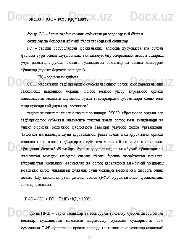 ЖСЮ = (ОС + РС) / ҚҚ * 100%     
 
бунда ОС – барча тадбиркорлик субъектлари учун одатий бўлган 
солиқлар ва бошқа мажбурий тўловлар (одатий солиқлар). 
РС   –   табиий   ресурслардан   фойдаланиш,   алоҳида   хусусиятга   эга   бўлган
фаолият  тури  билан  шуғулланиш  ёки  маълум   бир  операцияни  амалга  ошириш
учун   давлатдан   рухсат   олишга   тўланадиган   солиқлар   ва   бошқа   мажбурий
тўловлар (рухсат берувчи солиқлар). 
ҚҚ – қўшилган қиймат. 
ССЮ  кўрсаткичи  тадбиркорлик  субъектларининг  солиқ юки даражаларини
таққослаш   имконини   беради.   Солиқ   юкини   ушбу   кўрсаткич   орқали
аниқлашнинг   моҳияти   шундаки,   бунда   тадбиркорлик   субъектлари   солиқ   юки
улар орасида қай даражада мутаносиб 
тақсимланганлиги   қиёсий   таҳлил   қилинади.   ЖСЮ   кўрсаткичи   орқали   эса
тадбиркорлик   субъекти   зиммасига   тушган   жами   солиқ   юки   аниқланади   ва
унинг   корхона   молиявий   фаолиятига   таъсири   умумий   ҳолда   ўрганилади.
Тадқиқот   натижалари   шуни   кўрсатадики,   фақат   солиқ   юки   кўрсаткичи   орқали
солиққа   тортишнинг   тадбиркорлик   субъекти   молиявий   фаолиятига   таъсирини
тўлақонли   баҳолаб   бўлмайди,   бунинг   учун   солиқ   ва   мажбурий   тўловларнинг
жамланган   юкидан   ташқари   уларни   тўлаш   бўйича   ҳисобланган   пенялар,
қўлланилган   молиявий   жарималар   ва   солиқ   қарзларини   мажбурий   ундириш
юзасидан   келиб   чиқадиган   хўжалик   суди   божлари   юкини   ҳам   ҳисобга   олиш
лозим.   Шу   мақсадда   реал   фискал   босим   (РФБ)   кўрсаткичидан   фойдаланиш
таклиф қилинган: 
 
    РФБ = (ОС + РС + ПМБ) / ҚҚ * 100%    
 
бунда   ПМБ   –   барча   солиқлар   ва   мажбурий   тўловлар   бўйича   ҳисобланган
пенялар,   қўлланилган   молиявий   жарималар,   хўжалик   судларининг   бож
суммалари. РФБ кўрсаткичи орқали солиққа тортишнинг корхоналар молиявий
  65   