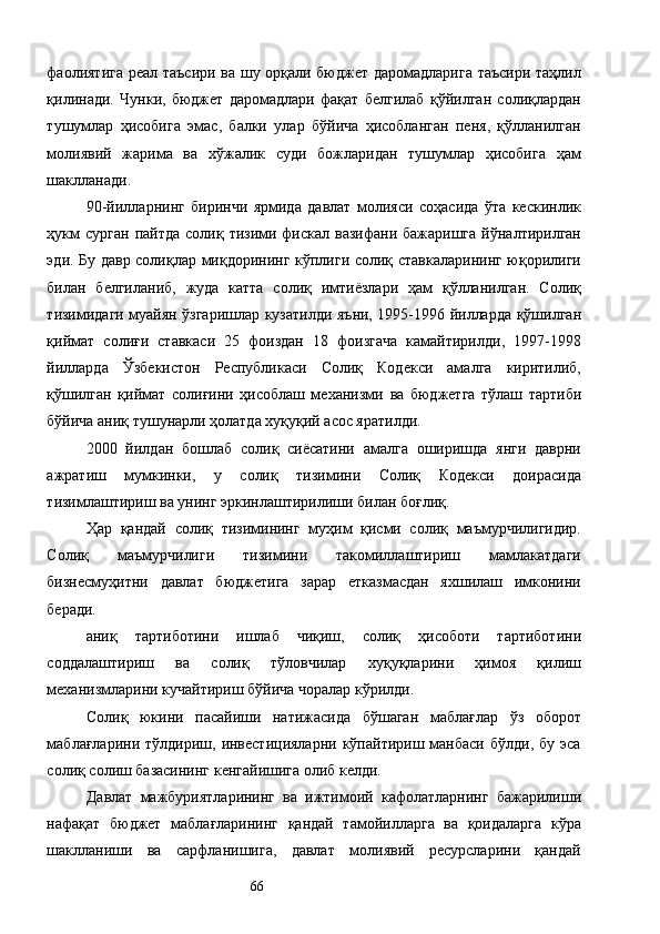 фаолиятига  реал таъсири ва шу орқали бюджет даромадларига таъсири таҳлил
қилинади.   Чунки,   бюджет   даромадлари   фақат   белгилаб   қўйилган   солиқлардан
тушумлар   ҳисобига   эмас,   балки   улар   бўйича   ҳисобланган   пеня,   қўлланилган
молиявий   жарима   ва   хўжалик   суди   божларидан   тушумлар   ҳисобига   ҳам
шаклланади.  
90-йилларнинг   биринчи   ярмида   давлат   молияси   соҳасида   ўта   кескинлик
ҳукм   сурган  пайтда  солиқ  тизими  фискал вазифани  бажаришга  йўналтирилган
эди. Бу давр солиқлар миқдорининг кўплиги солиқ ставкаларининг юқорилиги
билан   белгиланиб,   жуда   катта   солиқ   имтиёзлари   ҳам   қўлланилган.   Солиқ
тизимидаги муайян ўзгаришлар кузатилди яъни, 1995-1996 йилларда қўшилган
қиймат   солиғи   ставкаси   25   фоиздан   18   фоизгача   камайтирилди,   1997-1998
йилларда   Ўзбекистон   Республикаси   Солиқ   Кодекси   амалга   киритилиб,
қўшилган   қиймат   солиғини   ҳисоблаш   механизми   ва   бюджетга   тўлаш   тартиби
бўйича аниқ тушунарли ҳолатда хуқуқий асос яратилди. 
2000   йилдан   бошлаб   солиқ   сиёсатини   амалга   оширишда   янги   даврни
ажратиш   мумкинки,   у   солиқ   тизимини   Солиқ   Кодекси   доирасида
тизимлаштириш ва унинг эркинлаштирилиши билан боғлиқ. 
Ҳар   қандай   солиқ   тизимининг   муҳим   қисми   солиқ   маъмурчилигидир.
Солиқ   маъмурчилиги   тизимини   такомиллаштириш   мамлакатдаги
бизнесмуҳитни   давлат   бюджетига   зарар   етказмасдан   яхшилаш   имконини
беради. 
аниқ   тартиботини   ишлаб   чиқиш,   солиқ   ҳисоботи   тартиботини
соддалаштириш   ва   солиқ   тўловчилар   хуқуқларини   ҳимоя   қилиш
механизмларини кучайтириш бўйича чоралар кўрилди. 
Солиқ   юкини   пасайиши   натижасида   бўшаган   маблағлар   ўз   оборот
маблағларини  тўлдириш,  инвестицияларни  кўпайтириш  манбаси  бўлди,   бу  эса
солиқ солиш базасининг кенгайишига олиб келди. 
Давлат   мажбуриятларининг   ва   ижтимоий   кафолатларнинг   бажарилиши
нафақат   бюджет   маблағларининг   қандай   тамойилларга   ва   қоидаларга   кўра
шаклланиши   ва   сарфланишига,   давлат   молиявий   ресурсларини   қандай
  66   