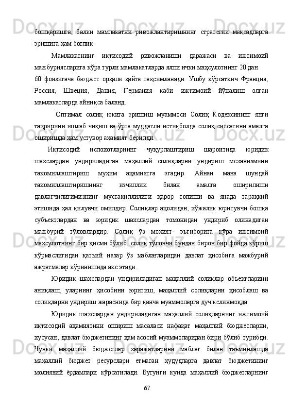 бошқаришга,   балки   мамлакатни   ривожлантиришнинг   стратегик   мақсадларга
эришига ҳам боғлиқ. 
Мамлакатнинг   иқтисодий   ривожланиши   даражаси   ва   ижтимоий
мажбуриятларига кўра турли мамлакатларда ялпи ички маҳсулотнинг 20 дан 
60   фоизигача   бюджет   орқали   қайта   тақсимланади.   Ушбу   кўрсаткич   Франция,
Россия,   Швеция,   Дания,   Германия   каби   ижтимоий   йўналиш   олган
мамлакатларда айниқса баланд. 
  Оптимал   солиқ   юкига   эришиш   муаммоси   Солиқ   Кодексининг   янги
таҳририни ишлаб чиқиш ва ўрта муддатли истиқболда солиқ сиёсатини амалга
оширишда ҳам устувор аҳамият берилди. 
Иқтисодий   ислохотларнинг   чуқурлаштириш   шароитида   юридик
шахслардан   ундириладиган   маҳаллий   солиқларни   ундириш   механизмини
такомиллаштириш   муҳим   аҳамиятга   эгадир.   Айнан   мана   шундай
такомиллаштиришнинг   изчиллик   билан   амалга   оширилиши
давлатчилигимизнинг   мустақиллилиги   қарор   топиши   ва   янада   тараққий
этишида   ҳал  қилувчи   омилдир.   Солиқлар  аҳолидан,   хўжалик  юритувчи   бошқа
субъектлардан   ва   юридик   шахслардан   томонидан   ундириб   олинадиган
мажбурий   тўловлардир.   Солиқ   ўз   мохият-   эътиборига   кўра   ижтимоий
махсулотнинг бир қисми бўлиб, солиқ тўловчи бундан бирон бир фойда кўриш
кўрмаслигидан   қатъий   назар   ўз   маблағларидан   давлат   ҳисобига   мажбурий
ажратмалар кўринишида акс этади. 
Юридик   шахслардан   ундириладиган   маҳаллий   солиқлар   объектларини
аниқлаш,   уларнинг   ҳисобини   юритиш,   маҳаллий   солиқларни   ҳисоблаш   ва
солиқларни ундириш жараёнида бир қанча муаммоларга дуч келинмоқда. 
Юридик   шахслардан   ундириладиган   маҳаллий   солиқларнинг   ижтимоий
иқтисодий   аҳамиятини   ошириш   масаласи   нафақат   маҳаллий   бюджетларни,
хусусан, давлат бюджетининг ҳам асосий муаммоларидан бири бўлиб турибди.
Чунки   маҳаллий   бюджетлар   харажатларини   маблағ   билан   таъминлашда
маҳаллий   бюджет   ресурслари   етмаган   ҳудудларга   давлат   бюджетининг
молиявий   ёрдамлари   кўрсатилади.   Бугунги   кунда   маҳаллий   бюджетларнинг
  67   