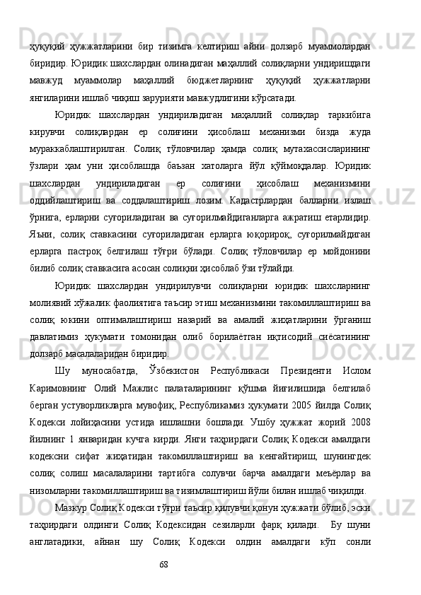 ҳуқуқий   ҳужжатларини   бир   тизимга   келтириш   айни   долзарб   муаммолардан
биридир. Юридик шахслардан олинадиган маҳаллий солиқларни ундиришдаги
мавжуд   муаммолар   маҳаллий   бюджетларнинг   ҳуқуқий   ҳужжатларни
янгиларини ишлаб чиқиш зарурияти мавжудлигини кўрсатади. 
Юридик   шахслардан   ундириладиган   маҳаллий   солиқлар   таркибига
кирувчи   солиқлардан   ер   солиғини   ҳисоблаш   механизми   бизда   жуда
мураккаблаштирилган.   Солиқ   тўловчилар   ҳамда   солиқ   мутахассисларининг
ўзлари   ҳам   уни   ҳисоблашда   баъзан   хатоларга   йўл   қўймоқдалар.   Юридик
шахслардан   ундириладиган   ер   солиғини   ҳисоблаш   механизмини
оддийлаштириш   ва   соддалаштириш   лозим.   Кадастрлардан   балларни   излаш
ўрнига,   ерларни   суғориладиган   ва   суғорилмайдиганларга   ажратиш   етарлидир.
Яъни,   солиқ   ставкасини   суғориладиган   ерларга   юқорироқ,   суғорилмайдиган
ерларга   пастроқ   белгилаш   тўғри   бўлади.   Солиқ   тўловчилар   ер   мойдонини
билиб солиқ ставкасига асосан солиқни ҳисоблаб ўзи тўлайди. 
Юридик   шахслардан   ундирилувчи   солиқларни   юридик   шахсларнинг
молиявий хўжалик фаолиятига таъсир этиш механизмини такомиллаштириш ва
солиқ   юкини   оптималаштириш   назарий   ва   амалий   жиҳатларини   ўрганиш
давлатимиз   ҳукумати   томонидан   олиб   борилаётган   иқтисодий   сиёсатининг
долзарб масалаларидан биридир. 
Шу   муносабатда,   Ўзбекистон   Республикаси   Президенти   Ислом
Каримовнинг   Олий   Мажлис   палаталарининг   қўшма   йиғилишида   белгилаб
берган   устуворликларга   мувофиқ,   Республикамиз   ҳукумати   2005   йилда   Солиқ
Кодекси   лойиҳасини   устида   ишлашни   бошлади.   Ушбу   ҳужжат   жорий   2008
йилнинг   1   январидан   кучга   кирди.   Янги   таҳрирдаги   Солиқ   Кодекси   амалдаги
кодексни   сифат   жиҳатидан   такомиллаштириш   ва   кенгайтириш,   шунингдек
солиқ   солиш   масалаларини   тартибга   солувчи   барча   амалдаги   меъёрлар   ва
низомларни такомиллаштириш ва тизимлаштириш йўли билан ишлаб чиқилди. 
Мазкур Солиқ Кодекси тўғри таъсир қилувчи қонун ҳужжати бўлиб, эски
таҳрирдаги   олдинги   Солиқ   Кодексидан   сезиларли   фарқ   қилади.     Бу   шуни
англатадики,   айнан   шу   Солиқ   Кодекси   олдин   амалдаги   кўп   сонли
  68   