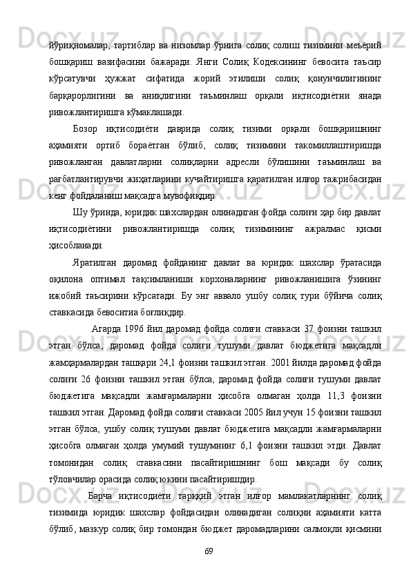 йўриқномалар,   тартиблар   ва   низомлар   ўрнига   солиқ   солиш   тизимини   меъёрий
бошқариш   вазифасини   бажаради.   Янги   Солиқ   Кодексининг   бевосита   таъсир
кўрсатувчи   ҳужжат   сифатида   жорий   этилиши   солиқ   қонунчилигининг
барқарорлигини   ва   аниқлигини   таъминлаш   орқали   иқтисодиётни   янада
ривожлантиришга кўмаклашади. 
Бозор   иқтисодиёти   даврида   солиқ   тизими   орқали   бошқаришнинг
аҳамияти   ортиб   бораётган   бўлиб,   солиқ   тизимини   такомиллаштиришда
ривожланган   давлатларни   солиқларни   адресли   бўлишини   таъминлаш   ва
рағбатлантирувчи   жиҳатларини кучайтиришга   қаратилган  илғор тажрибасидан
кенг фойдаланиш мақсадга мувофиқдир. 
Шу ўринда, юридик шахслардан олинадиган фойда солиғи ҳар бир давлат
иқтисодиётини   ривожлантиришда   солиқ   тизимининг   ажралмас   қисми
ҳисобланади. 
Яратилган   даромад   фойданинг   давлат   ва   юридик   шахслар   ўратасида
оқилона   оптимал   тақсимланиши   корхоналарнинг   ривожланишига   ўзининг
ижобий   таъсирини   кўрсатади.   Бу   энг   аввало   ушбу   солиқ   тури   бўйича   солиқ
ставкасида бевоситиа боғлиқдир. 
  Агарда   1996   йил   даромад   фойда   солиғи   ставкаси   37   фоизни   ташкил
этган   бўлса,   даромад   фойда   солиғи   тушуми   давлат   бюджетига   мақсадли
жамҳармалардан ташқари 24,1 фоизни ташкил этган. 2001 йилда даромад фойда
солиғи   26   фоизни   ташкил   этган   бўлса,   даромад   фойда   солиғи   тушуми   давлат
бюджетига   мақсадли   жамғармаларни   ҳисобга   олмаган   ҳолда   11,3   фоизни
ташкил этган. Даромад фойда солиғи ставкаси 2005 йил учун 15 фоизни ташкил
этган   бўлса,   ушбу   солиқ   тушуми   давлат   бюджетига   мақсадли   жамғармаларни
ҳисобга   олмаган   ҳолда   умумий   тушумнинг   6,1   фоизни   ташкил   этди.   Давлат
томонидан   солиқ   ставкасини   пасайтиришнинг   бош   мақсади   бу   солиқ
тўловчилар орасида солиқ юкини пасайтиришдир. 
Барча   иқтисодиёти   тарққий   этган   илғор   мамлакатларнинг   солиқ
тизимида   юридик   шахслар   фойдасидан   олинадиган   солиқни   аҳамияти   катта
бўлиб,   мазкур   солиқ   бир   томондан   бюджет   даромадларини   салмоқли   қисмини
  69   