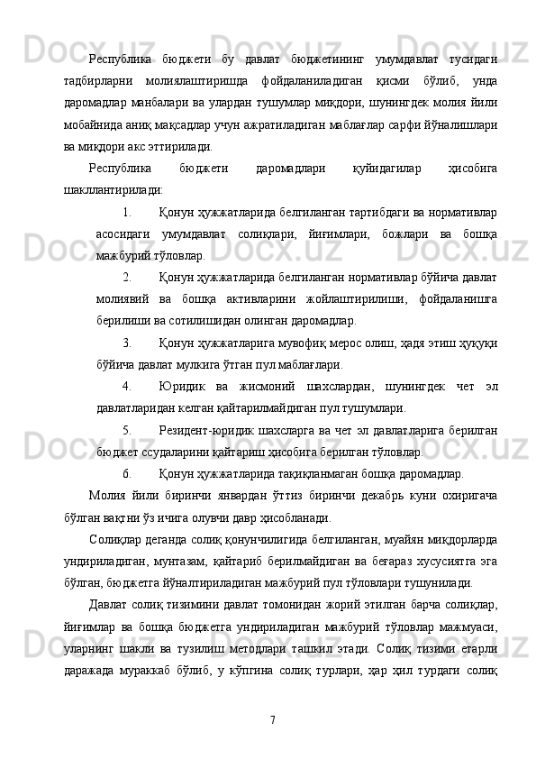 Республика   бюджети   бу   давлат   бюджетининг   умумдавлат   тусидаги
тадбирларни   молиялаштиришда   фойдаланиладиган   қисми   бўлиб,   унда
даромадлар  манбалари  ва  улардан   тушумлар  миқдори,  шунингдек  молия  йили
мобайнида аниқ мақсадлар учун ажратиладиган маблағлар сарфи йўналишлари
ва миқдори акс эттирилади. 
Республика   бюджети   даромадлари   қуйидагилар   ҳисобига
шакллантирилади: 
1. Қонун ҳужжатларида белгиланган тартибдаги ва нормативлар
асосидаги   умумдавлат   солиқлари,   йиғимлари,   божлари   ва   бошқа
мажбурий тўловлар. 
2. Қонун ҳужжатларида белгиланган нормативлар бўйича давлат
молиявий   ва   бошқа   активларини   жойлаштирилиши,   фойдаланишга
берилиши ва сотилишидан олинган даромадлар. 
3. Қонун ҳужжатларига мувофиқ мерос олиш, ҳадя этиш ҳуқуқи
бўйича давлат мулкига ўтган пул маблағлари. 
4. Юридик   ва   жисмоний   шахслардан,   шунингдек   чет   эл
давлатларидан келган қайтарилмайдиган пул тушумлари. 
5. Резидент-юридик  шахсларга   ва  чет   эл  давлатларига   берилган
бюджет ссудаларини қайтариш ҳисобига берилган тўловлар. 
6. Қонун ҳужжатларида тақиқланмаган бошқа даромадлар. 
Молия   йили   биринчи   январдан   ўттиз   биринчи   декабрь   куни   охиригача
бўлган вақтни ўз ичига олувчи давр ҳисобланади. 
Солиқлар деганда солиқ қонунчилигида белгиланган, муайян миқдорларда
ундириладиган,   мунтазам,   қайтариб   берилмайдиган   ва   беғараз   хусусиятга   эга
бўлган, бюджетга йўналтириладиган мажбурий пул тўловлари тушунилади. 
Давлат солиқ тизимини давлат томонидан жорий этилган барча  солиқлар,
йиғимлар   ва   бошқа   бюджетга   ундириладиган   мажбурий   тўловлар   мажмуаси,
уларнинг   шакли   ва   тузилиш   методлари   ташкил   этади.   Солиқ   тизими   етарли
даражада   мураккаб   бўлиб,   у   кўпгина   солиқ   турлари,   ҳар   ҳил   турдаги   солиқ
  7   