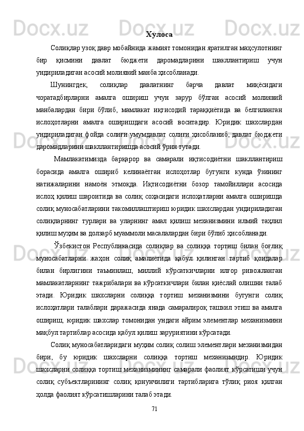 Хулоса
Солиқлар узоқ давр мобайнида жамият томонидан яратилган маҳсулотнинг
бир   қисмини   давлат   бюджети   даромадларини   шакллантириш   учун
ундириладиган асосий молиявий манба ҳисобланади. 
Шунингдек,   солиқлар   давлатнинг   барча   давлат   миқёсидаги
чоратадбирларни   амалга   ошириш   учун   зарур   бўлган   асосий   молиявий
манбалардан   бири   бўлиб,   мамлакат   иқтисодий   тараққиётида   ва   белгиланган
ислоҳотларни   амалга   оширишдаги   асосий   воситадир.   Юридик   шахслардан
ундириладиган фойда  солиғи  умумдавлат  солиғи ҳисобланиб, давлат  бюджети
даромадларини шакллантиришда асосий ўрин тутади. 
Мамлакатимизда   барқарор   ва   самарали   иқтисодиётни   шакллантириш
борасида   амалга   ошириб   келинаётган   ислоҳотлар   бугунги   кунда   ўзининг
натижаларини   намоён   этмоқда.   Иқтисодиётни   бозор   тамойиллари   асосида
ислоҳ   қилиш   шароитида   ва   солиқ   соҳасидаги   ислоҳатларни   амалга   оширишда
солиқ муносабатларини такомиллаштириш юридик шахслардан ундириладиган
солиқларнинг   турлари   ва   уларнинг   амал   қилиш   механизмини   илмий   таҳлил
қилиш муҳим ва долзарб муаммоли масалалардан бири бўлиб ҳисобланади. 
Ўзбекистон   Республикасида   солиқлар   ва   солиққа   тортиш   билан   боғлиқ
муносабатларни   жаҳон   солиқ   амалиётида   қабул   қилинган   тартиб   қоидалар
билан   бирлигини   таъминлаш,   миллий   кўрсаткичларни   илғор   ривожланган
мамлакатларнинг   тажрибалари   ва   кўрсаткичлари   билан   қиёслай   олишни   талаб
этади.   Юридик   шахсларни   солиққа   тортиш   механизмини   бугунги   солиқ
ислоҳатлари  талаблари  даражасида  янада  самаралироқ  ташкил  этиш  ва   амалга
ошириш,   юридик   шахслар   томонидан   ундаги   айрим   элементлар   механизмини
мақбул тартиблар асосида қабул қилиш заруриятини кўрсатади. 
Солиқ муносабатларидаги муҳим солиқ солиш элементлари механизмидан
бири,   бу   юридик   шахсларни   солиққа   тортиш   механизмидир.   Юридик
шахсларни солиққа тортиш механизмининг самарали фаолият кўрсатиши учун
солиқ   субъектларининг   солиқ   қонунчилиги   тартибларига   тўлиқ   риоя   қилган
ҳолда фаолият кўрсатишларини талаб этади.  
  71   