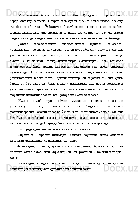 Мамлакатимиз   бозор   иқтисодиётига   ўтиш   йўлидан   жадал   ривожланиб
борар   экан   иқтисодиётнинг   турли   тармоқлари   орасида   солиқ   тизими   алоҳида
эътибор   талаб   этади.   Ўзбекистон   Республикаси   солиқ   тизими   таркибида
юридик   шахслардан   ундириладиган   солиқлар   иқтисодиётимиз   таянчи,   давлат
бюджетининг даромадларини шакллантиришнинг асосий манбаи ҳисобланади. 
Давлат   тараққиётининг   ривожланишида   юридик   шахслардан
ундириладиган   солиқлар   ва   солиққа   тортиш   муносабатлари   узлуксиз   равишда
ўзининг   такомиллаштириш   тавсифига   эга   бўлган.   Солиққа   тортиш   тизимида
амалга   оширилаётган   солиқ   ислоҳатлари   амалиётидаги   энг   мураккаб
муаммолардан   бири   юридик   шахслардан   олинадиган   солиқларни   ундириш
муаммосидир. Юридик шахслардан ундириладиган солиқларни иқтисодиётнинг
ривожланишига   таъсир   этиши,   юридик   шахсларнинг   тараққий   этишига   ёрдам
бериш   ва   бир   вақтнинг   ўзида   юридик   шахслардан   олинадиган   солиқларни
ундириш   муаммоларни   ҳал   этиб   бориш   жаҳон   молиявий-иқтисодий   инқирози
шароитида давлатнинг асосий вазифаларидан бўлиб қолаверади. 
Хулоса   қилиб   шуни   айтиш   мумкинки,   юридик   шахслардан
ундириладиган   солиқлар   мамлакатимиз   давлат   бюджети   даромадларини
шакллантирадиган асосий манба ва Ўзбекистон Республикаси солиқ тизмининг
бир   бўлаги   ҳисобланиб,   амалга   оширилаётган   солиқ   соҳасидаги   ислоҳатлар
мамлакатнинг иқтисодий тараққиётига сезиларли тарзда таъсир этади. 
Бу борада қуйидаги таклифларни киритиш мумкин: 
Биринчидан,   юридик   шахсларни   солиққа   тортишда   акциз   солиғини
ҳисоблаш механизмини соддалаштириш лозим. 
Иккинчидан,   солиқ   қонунчилигидаги   ўзгаришлар   бўйича   ахборот   ва
маслаҳат   билан   таъминлаш   марказларини   иш   фаолиятини   такомиллаштириш
лозим. 
Учинчидан,   юридик   шахсларни   солиққа   тортишда   қўшилган   қиймат
солиғини рағбатлантирувчи функциясини ошириш лозим. 
  72   
