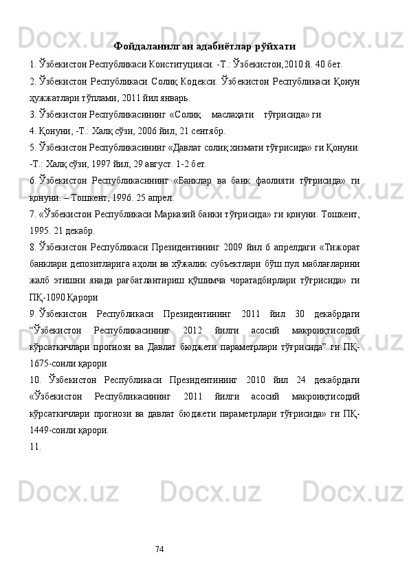 Фойдаланилган адабиётлар рўйхати  
1. Ўзбекистон Республикаси Конституцияси. -Т.: Ўзбекистон,2010 й. 40 бет. 
2. Ўзбекистон   Республикаси   Солиқ   Кодекси.   Ўзбекистон   Республикаси   Қонун
ҳужжатлари тўплами, 2011 йил январь. 
3. Ўзбекистон  Республикасининг  «Солиқ  маслаҳати  тўғрисида» ги 
4. Қонуни, -Т.: Халқ сўзи, 2006 йил, 21 сентябр. 
5. Ўзбекистон Республикасининг «Давлат солиқ хизмати тўғрисида» ги Қонуни.
-Т.: Халқ сўзи, 1997 йил, 29 август. 1-2 бет. 
6. Ўзбекистон   Республикасининг   «Банклар   ва   банк   фаолияти   тўғрисида»   ги
қонуни. – Тошкент, 1996. 25 апрел. 
7. «Ўзбекистон Республикаси Марказий банки тўғрисида» ги қонуни. Тошкент,
1995. 21 декабр.  
8. Ўзбекистон   Республикаси   Президентининг   2009   йил   6   апрелдаги   «Тижорат
банклари депозитларига аҳоли ва хўжалик субъектлари бўш пул маблағларини
жалб   этишни   янада   рағбатлантириш   қўшимча   чоратадбирлари   тўғрисида»   ги
ПҚ-1090 Қарори 
9. Ўзбекистон   Республикаси   Президентининг   2011   йил   30   декабрдаги
“Ўзбекистон   Республикасининг   2012   йилги   асосий   макроиқтисодий
кўрсаткичлари   прогнози   ва   Давлат   бюджети   параметрлари   тўғрисида”   ги   ПҚ-
1675-сонли қарори 
10. Ўзбекистон   Республикаси   Президентининг   2010   йил   24   декабрдаги
«Ўзбекистон   Республикасининг   2011   йилги   асосий   макроиқтисодий
кўрсаткичлари   прогнози   ва   давлат   бюджети   параметрлари   тўғрисида»   ги   ПҚ-
1449-сонли қарори. 
11.
  74   