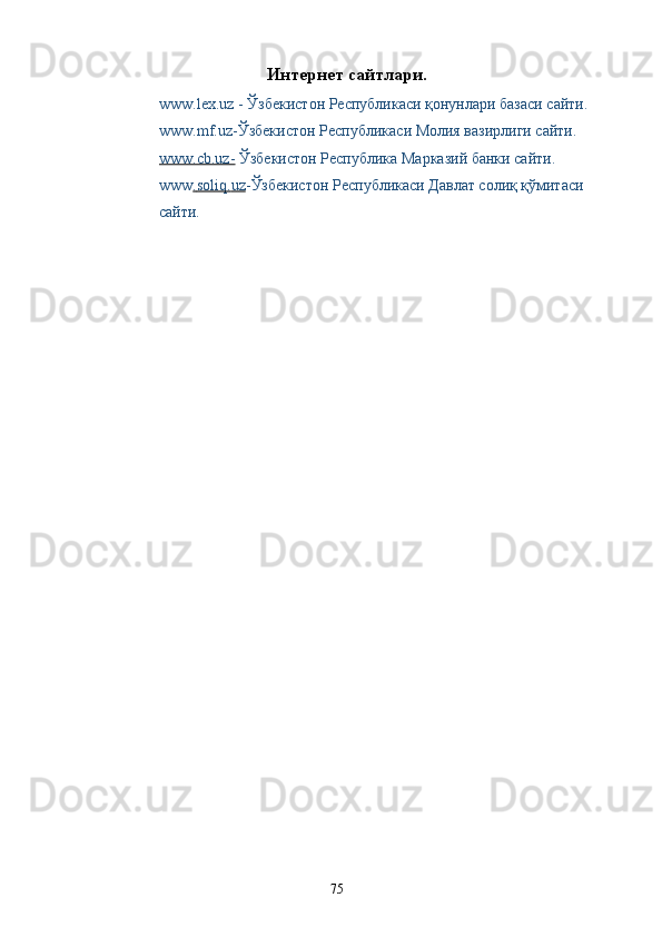 Интернет сайтлари.
www.lex.uz   - Ўзбекистон Республикаси қонунлари базаси сайти. 
www.mf.uz - Ўзбекистон Республикаси Молия вазирлиги сайти. 
www.сb.uz-  Ўзбекистон Республика Марказий банки сайти. 
www .   soliq    .   uz    - Ўзбекистон Республикаси Давлат солиқ қўмитаси 
сайти. 
  75   