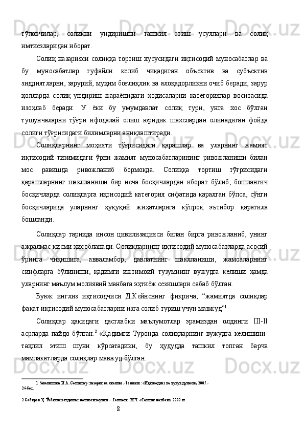 тўловчилар,   солиқни   ундиришни   ташкил   этиш   усуллари   ва   солиқ
имтиёзларидан иборат. 
Солиқ   назарияси   солиққа   тортиш   хусусидаги   иқтисодий   муносабатлар   ва
бу   муносабатлар   туфайли   келиб   чиқадиган   объектив   ва   субъектив
зиддиятларни, зарурий, муҳим боғлиқлик ва алоқадорликни очиб беради, зарур
ҳолларда   солиқ   ундириш   жараёнидаги   ҳодисаларни   категориялар   воситасида
изоҳлаб   беради.   У   ёки   бу   умумдавлат   солиқ   тури,   унга   хос   бўлган
тушунчаларни   тўғри   ифодалай   олиш   юридик   шахслардан   олинадиган   фойда
солиғи тўғрисидаги билимларни аниқлаштиради. 
Солиқларнинг   моҳияти   тўғрисидаги   қарашлар   ва   уларнинг   жамият
иқтисодий   тизимидаги   ўрни   жамият   муносабатларининг   ривожланиши   билан
мос   равишда   ривожланиб   бормоқда.   Солиққа   тортиш   тўғрисидаги
қарашларнинг   шаклланиши   бир   неча   босқичлардан   иборат   бўлиб,   бошлангич
босқичларда   солиқларга   иқтисодий   категория   сифатида   қаралган   бўлса,   сўнги
босқичларида   уларнинг   ҳуқуқий   жиҳатларига   кўпроқ   эътибор   қаратила
бошланди. 
Солиқлар   тарихда   инсон   цивилизацияси   билан   бирга   ривожланиб,   унинг
ажралмас қисми ҳисобланади. Солиқларнинг иқтисодий муносабатларда асосий
ўринга   чиқишига,   авваламбор,   давлатнинг   шаклланиши,   жамоаларнинг
синфларга   бўлиниши,   қадимги   ижтимоий   тузумнинг   вужудга   келиши   ҳамда
уларнинг маълум молиявий манбага эҳтиёж сезишлари сабаб бўлган. 
Буюк   инглиз   иқтисодчиси   Д.Кейнснинг   фикрича,   “жамиятда   солиқлар
фақат иқтисодий муносабатларни изга солиб туриш учун мавжуд” 1
 
Солиқлар   ҳақидаги   дастлабки   маълумотлар   эрамиздан   олдинги   III-II
асрларда   пайдо   бўлган. 2
  «Қадимги   Туронда   солиқларнинг   вужудга   келишини-
таҳлил   этиш   шуни   кўрсатадики,   бу   ҳудудда   ташкил   топган   барча
мамлакатларда солиқлар мавжуд бўлган. 
1  Завалишина И.А. Солиқлар: назария ва амалиёт.-Тошкент: «Иқтисодиёт ва ҳуқуқ дунёси», 2005.- 
26-бет. 
 
2  Собиров Ҳ. Ўзбекистон давлат молияси тарихи. – Тошкент: М.Ч. «Таълим манбаи», 2002 й. 
  8   