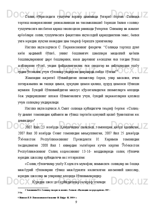 Солиқ   тўғрисидаги   тушунча   асрлар   давомида   ўзгариб   борган.   Солиққа
тортиш назариясининг  ривожланиши ва такомиллашиб бориши билан «солиқ»
тушунчасига нисбатан қараш эволюцион равишда ўзгарган. Олимлар ва жамоат
арбоблари солиқ тушунчасига фақатгина иқтисодий қарашдангина эмас, балки
унга юридик нуқтаи назардан ҳам таъриф беришга уринганлар. 
Инглиз   иқтисодчиси   С.   Паркинсоннинг   фикрича:   “Солиққа   тортиш   дунё
каби   қадимий   бўлиб,   унинг   бошланғич   шакллари   маҳаллий   қабила
бошлиқларининг   дарё   бошларини,   икки   дарёнинг   кесишган   ёки   тоғдан   ўтиш
жойларини   тўсиб,   ундан   фойдаланганлик   ёки   савдогар   ва   сайёҳлардан   ушбу
ердан ўтганлик учун тўловлар ундирган даврларда пайдо бўлган” 3
 
Жамоадан   ажратиб   бўлмайдиган   хизматлар   борки,   улар   масалан,   ички
хотиржамлик   ва   ташқи   ҳимоя,   ҳуқуқни   ҳимоя   қилиш,   ҳудуд   ҳимояси   бўлиши
мумкин.   Бундай   бўлинмайдиган   махсус   кўрсатиладиган   хизматларга   алоҳида
бож   ундиришнинг   иложи   бўлмаганлиги   учун,   бундай   харажатларни   қоплаш
учун солиқлар ундирилади. 
Инглиз   иқтисодчиси   А.Смит   солиққа   қуйидагича   таъриф   берган:   «Солиқ-
бу давлат томонидан қиймати ва тўлаш тартиби қонуний қилиб ўрнатилган юк
демакдир» 4
 
2007   йил   23   ноябрда   Қонунчилик   палатаси   томонидан   қабул   қилинган,
2007   йил   30   ноябрда   Сенат   томонидан   маъқулланган,   2007   йил   25   декабрда
Ўзбекистон   Республикасининг   Президенти   И.   Каримов   томонидан
тасдиқланган   2008   йил   1   январдан   эътиборан   кучга   кирган   Ўзбекистон
Республикасининг   Солиқ   кодексининг   13-16-   моддаларида   солиқ   тўловчи
юридик шахслар қуйидагича акс эттирилган: 
«Солиқ тўловчилар ушбу Кодексга мувофиқ зиммасига солиқлар ва бошқа
мажбурий   тўловларни   тўлаш   мажбурияти   юклатилган   жисмоний   шахслар,
юридик шахслар ва уларнинг алоҳида бўлинмаларидир. 
Юридик шахс деб қуйидагилар эътироф этилади: 
3  Завалишина И.А. Солиқлар: назария ва амалиёт.-Тошкент: «Иқтисодиёт ва ҳуқуқ дунёси», 2005.- 
3-бет. 
 
4  Миляков Н. В. Налоги и налогообложение- М: Инфра- М, 2000-4 с 
  9   