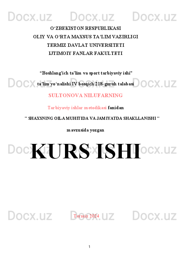 O‘ZBEKISTON RESPUBLIKASI
OLIY VA O‘RTA MAXSUS TA’LIM VAZIRLIGI
TERMIZ DAVLAT UNIVERSITETI
IJTIMOIY FANLAR FAKULTETI
 “Boshlang'ich ta'lim va sport tarbiyaviy ishi”
ta’lim yo‘nalishi IV bosqich 218-guruh talabasi
SULTONOVA NILUFARNING
Tarbiyaviy ishlar metodikasi  fanidan
"  SHAXSNING OILA MUHITIDA VA JAMIYATDA SHAKLLANISHI  "
mavzusida yozgan
KURS ISHI
Termiz 2024
1 