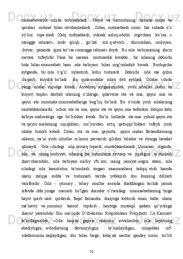 mehnatsevarlik   ruhida    tarbiyalanadi  .   Hayot    va     turmushning      hamma   nuqta   va
qirralari   mehnat  bilan  ravshanlashadi .  Zotan,  mehnatkash  inson   har  sohada  o’z
yo’lini     topa oladi . Xalq   mehnatkash,   yuksak   axloq-odobli     yigitchani     ko’rsa,   «
otangga     rahmat»,     xush     qiliqli   ,     go’zal       xul   q-atvorli   ,     shirinsuhan,     muloyim,
chevar,   pazanda   qizni ko’rsa «onangga rahmat» deydi . Bu oila  tarbiyasining   shirin
mevasi     tufaylidir. Yana   bir   narsani      unutmaslik   kerakki ,   bir   oilaning   ikkinchi
bola  bilan munosabati  ham   oila  tarbiyasi   bilan  uyg’unlashib  boradi .  Boshqacha
aytganda,     bir   oila     o’g’il       uylantirib,     kelin     tushiradi   .     Ikkinchi       oila     esa     qizini
chiqarib,     kuyolik   bo’ladi   .     Bu     quda-andalar     oilasi     deb     aytiladi.     Oilalar     ichida
yangi   oilalar   vujudga   keladi.   Avvalroq   aytganimizdek,   yosh   nihollar   (kelin   va
kuyov)   taqdiri   dastlab   ularning   o’zlariga,   qolaversa   ota   va   ona,   qayin   ona   va
qayin  ota  muomala munosabatlariga  bog’liq  bo’ladi.  Bu  o’rinda  yosh  oilalarning
mustahkamlanishi     uchun   ota   va   ona,   qayin   ota   va   qayin   ona   tadbirkor   dehqon   kabi
tarbiya mahoratiga   ega   bo’lishlari   kerak.   Ba’zi   hollarda   ota-ona   yohud qayin ota
va   qayin   onalarning     injiqliklari,     me’yoridan     ortiq     qattiqqo’lliklari     tufayli     yosh
oilalar  buzilib  ketadi.  Zotan,  ota  va  ona,  qaynota,   qayin  onalar  farzandlarining
oilasini,  ya’ni  yosh  nihollar  oi lasini  parvarish  qilishni  bilsalar  va  shunga  harakat
qilmaydi.     Oila   ichidagi     oila   ravnaq   topardi,   mustahkamlanadi.   Umuman     olganda,
oila     va     uning   mohiyati,   oilaning   har   tomonlama   ravnaqi   va     jipsligini     ta’minlash
shart-sharoitlari,     oila     tarbiyasi   -milliy     ifti   xor,     uning     jamiyat   negizi     ekani,     oila
ichidagi     oila     kamolotini     ta’minlash     singari     muammolarni     tadqiq   etish     hamda
ularni     xalqqa     sodda     va     tushunarli     tarzda     yetkazish     shu     kunning     dolzarb
vazifasidir.     Oila     -     ijtimoiy   ,     tabiiy     omillar     asosida     shakllangan     kichik     jamoa
sifatida   ikki jinsga     mansub   bo’lgan   shaxslar   o’rtasidagi     munosabatlarning   birga
hayot  qurib  nasl   qoldirish,  faqat  farzandni   dunyoga  keltirish  emas,  balki   ularni
ma’naviy     va   jismoniy       kamol       topdirib   ,     hayotga     mustaqil     qadam     qo’yishiga
sharoit  yaratishdir. Shu  ma’noda  O’zbekiston  Respublikasi  Prezidenti   I.A.Karimov
ta’kidlaganidek,     «Oila     haqida     gapirar     ekanmiz,     avvalambor,     oila     hayotning
abadiyligini,   avlodlarning     davomiyligini       ta’minlaydigan,     muqaddas     urf-
odatlarimizni saqlaydigan,   shu   bilan   birga,   kelaj ak   nasllar   qanday   inson     bo’lib
10 