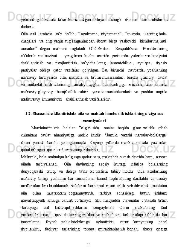 yetishishiga   bevosita   ta’sir   ko’rsatadigan   tarbiya     o’chog’i     ekanini       tan       olishimiz
darkor». 
Oila  asli   arabcha  so’z  bo’lib,  “ ayolmand,  niyozmand”,  “er-xotin,  ularning bola-
chaqalari   va  eng  yaqin  tug’ishganlaridan  iborat  birga  yashovchi   kishilar majmui,
xonadon”   degan   ma’noni   anglatadi.   O’zbekiston     Respublikasi     Prezidentining
«Yuksak   ma’naviyat   –   yengilmas   kuch»   asarida   yoshlarda   yuksak   ma’naviyatni
shakllantirish     va     rivojlantirish     bo’yicha   keng     jamoatchilik   ,     ayniqsa,     siyosiy
partiyalar    oldiga   qator    vazifalar    qo’yilgan.   Bu,    birinchi      navbatda,   yoshlarning
ma’naviy  tarbiyasida  oila,  mahalla  va  ta’lim muassasalari,  barcha  ijtimoiy   davlat
va    nodavlat    institutlarining      amaliy    uyg’un    hamkorligiga    erishish,     ular    orasida
ma’naviy-g’oyaviy     hamjihatlik   ruhini     yanada mustahkamlash   va   yoshlar   ongida
mafkuraviy  immunitetni   shakllantirish vazifalaridir.
1.2.   Shaxsni shakllantirishda oila va maktab hamkorlik ishlarining o’ziga xos
xususiyatlari
Mamlakatimizda     bolalar     To`g`ri   sida,     onalar     haqida     g`am   xo`rlik     qilish
chinakam     davlat     ahamiyatiga     molik     ishdir.     "Jamiki     yaxshi     narsalar-bolalarga"
shiori   yanada   baralla   jaranglamoqda.   Keyingi   yillarda   mazkur   masala   yuzasidan
qabul qilingan  qarorlar fikrimizning  isbotidir.
Ma'lumki, bola maktabga kelgunga qadar ham, maktabda o`qish davrida ham,   asosan
oilada     tarbiyalanadi.     Oila     davlatning     asosiy     kurtagi     sifatida     bolalarning
dunyoqarashi,    xulqi     va    didiga    ta'sir    ko`rsatishi     tabiiy    holdir.    Oila    a'zolarining
ma'naviy  birligi  yoshlami  har  tomonlama  kamol  toptirishning  dastlabki  va  asosiy
omillaridan  biri hisoblanadi. Bolalarni  barkamol  inson  qilib  yetishtirishda  maktabni
oila     bilan     mustaxkam   boglamayturib,     tarbiya     sohasidagi     butun     ishlami
muvaffaqiyatli  amalga  oshirib bo`lmaydi.  Shu  maqsadda  ota-onalar  o`rtasida  ta'lim
-tarbiyaga     oid     tashviqot   ishlarini     kengaytirish     ularni     maktabning     faol
yordamchilariga,  o`quv -chilarning sinfdan  va  maktabdan  tashqaridagi  ishlarida  har
tomonlama     foydali   tashkilotchilariga     aylantirish     zarur.   Jamiyatning     jadal
rivojlanishi,     faoliyat     turlarining     tobora     murakkablashib   borishi     shaxs     ongiga
11 