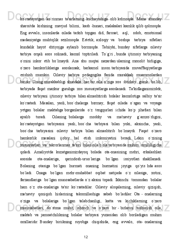 ko`rsatayotgan  ko`rinmas  ta'sirlarning  kuchayishiga  olib kelmoqda.  Mana  shunday
sharoitda  kishining  mavjud  bilimi,   kasb -hunari, malakalari kamlik qilib qolmoqda.
Eng   avvalo,   insonlarda   oilada   tarkib   topgan   did,   farosat,     aql,     odob,   emotsional
madaniyatga   muhtojlik   sezilmoqda.   Estetik,   axloqiy   va     boshqa     tarbiya     sifatlari
kundalik   hayot    ehtiyojga   aylanib   bormoqda.   Tabiiyki, bunday   sifatlarga   oilaviy
tarbiya  orqali  asos  solinadi,  kamol  toptiriladi.  To`g`ri , bunda  ijtimoiy  tarbiyaning
o`mini  inkor  etib  bo`lmaydi.  Ana  shu  nuqtai  nazardan ulaming  monolit  birligiga,
o`zaro    hamkorliklariga     asoslansak,    barkamol    inson   tarbiyasida     muvaffaqiyatlarga
erishish     mumkin.     Oilaviy     tarbiya     pedagogika     fanida     murakkab     muammolardan
biridir. Uning murakkabligi shundaki, har bir oila o`ziga xos   ibtidoiy   guruh   bo`lib,
tarbiyada  faqat  mazkur  guruhga  xos  xususiyatlarga asoslanadi.  Ta'kidlaganimizdek,
oilaviy  tarbiyani  ijtimoiy  tarbiya  bilan almashtirish  bolalar  kamolotiga  salbiy  ta'sir
ko`rsatadi.   Masalan,   yasli, boo`chalarga   bormay,   faqat   oilada   o`sgan   va   voyaga
yetgan   bolalar   maktabga borganlarida   o`z   tengqurlari   ichida   ko`p   jihatlari   bilan
ajralib     turadi.     Oilaning   bolalarga     moddiy     va     ma'naviy     g`amxo`rligini,
ko`rsatayotgan     tarbiyasini     yasli,   boo`cha     tarbiyasi     bilan     yoki,     aksincha,     yasli,
boo`cha     tarbiyasini     oilaviy     tarbiya     bilan     almashtirib     bo`lmaydi.     Faqat     o`zaro
hamkorlik     masalani     ijobiy     hal     etish     imkoniyatini     beradi.   Lekin     o`zining
xususiyatlari  va  takrorlanmas  ta'siri  bilan oila b ola tarbiyasida muhim  omilliligicha
qoladi.     Amaliyotda     kuzatganimizdayoq     bolada     ota-onasining     mehri,     erkalashlari
asosida     ota-onalariga,     qarindosh-uruo`lariga     bo`Igan     issiyotlari   shakllanadi.
Bolaning     otasiga     bo`lgan     hurmati     onaning     hurmatini     joyiga     qo`yis   hda   asos
bo`ladi.     Onaga     bo`lgan     mehr-muhabbat     oqibat     natijada     o`z     oilasiga,     xotini,
farzandlariga   bo`lgan munosabatlarda o`z aksini  topadi. Ikkinchi    tomondan   bolalar
ham   o`z   ota-onalariga   ta'sir   ko`rsatadilar.   Oilaviy   aloqalarning,   oilaviy   qiziqish,
ma'naviy     qoniqish     hislarining     takomillashiga     sabab     bo`ladilar.   Ota   -   onalarning
o`ziga     va     bolalariga     bo`lgan     talabchanligi,     katta     va     kichiklarning     o`zaro
munosabatlari,   do`stona   muhit,   ishonch   va   o`zaro   bir - birlarini    tushunish    oila,
maktab   va   jamoatchilikning   bolalar   tarbiyasi   yuzasidan   olib   boriladigan   muhim
omillaridir.   Bunday     biriikning     ruyobga     chiqishida,     eng     avvalo,     ota-   onalarning
12 