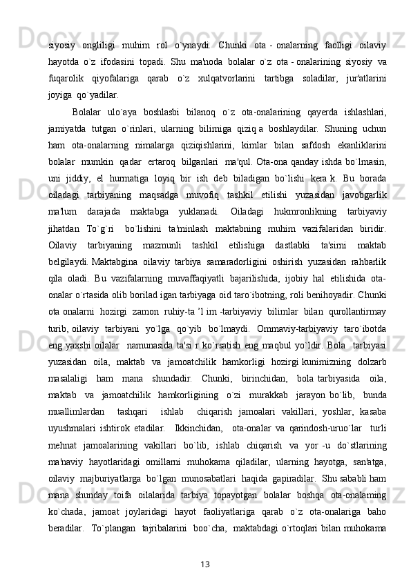 siyosiy     ongliligi     muhim     rol     o`ynaydi.     Chunki     ota   -   onalarning     faolligi     oilaviy
hayotda  o`z  ifodasini  topadi.  Shu  ma'noda  bolalar  o`z  ota - onalarining  siyosiy  va
fuqarolik     qiyofalariga     qarab     o`z     xulqatvorlarini     tartibga     soladilar,     jur'atlarini
joyiga  qo`yadilar. 
Bolalar    ulo`aya    boshlasbi    bilanoq   o`z    ota-onalarining   qayerda   ishlashlari,
jamiyatda  tutgan  o`rinlari,  ularning  bilimiga  qiziq a  boshlaydilar.  Shuning  uchun
ham     ota-onalarning     nimalarga     qiziqishlarini,     kimlar     bilan     safdosh     ekanliklarini
bolalar   mumkin   qadar   ertaroq   bilganlari   ma'qul. Ota-ona qanday ishda bo`lmasin,
uni  jiddiy,  el  hurmatiga  loyiq  bir  ish  deb  biladigan  bo`lishi  kera k.  Bu  borada
oiladagi     tarbiyaning     maqsadga     muvofiq     tashkil     etilishi     yuzasidan     javobgarlik
ma'lum     darajada     maktabga     yuklanadi.     Oiladagi     hukmronlikning     tarbiyaviy
jihatdan     To`g`ri       bo`lishini     ta'minlash     maktabning     muhim     vazifalaridan     biridir.
Oilaviy     tarbiyaning     mazmunli     tashkil     etilishiga     dastlabki     ta'sirni     maktab
belgilaydi. Maktabgina  oilaviy  tarbiya  samaradorligini  oshirish  yuzasidan  rahbarlik
qila  oladi.  Bu  vazifalarning  muvaffaqiyatli  bajarilishida,  ijobiy  hal  etilishida  ota-
onalar o`rtasida olib borilad igan tarbiyaga oid taro`ibotning, roli benihoyadir. Chunki
ota onalarni  hozirgi  zamon  ruhiy-ta ’l im -tarbiyaviy  bilimlar  bilan  qurollantirmay
turib, oilaviy   tarbiyani   yo`lga   qo`yib   bo`lmaydi.   Ommaviy-tarbiyaviy   taro`ibotda
eng   yaxshi   oilalar     namunasida   ta'si   r   ko`rsatish   eng   maqbul   yo`ldir.   Bola     tarbiyasi
yuzasidan   oila,   maktab   va   jamoatchilik   hamkorligi    hozirgi  kunimizning   dolzarb
masalaligi     ham     mana     shundadir.     Chunki,     birinchidan,     bola   tarbiyasida     oila,
maktab     va     jamoatchilik     hamkorligining     o`zi     murakkab     jarayon   bo`lib,     bunda
muallimlardan     tashqari     ishlab     chiqarish   jamoalari   vakillari,   yoshlar,   kasaba
uyushmalari   ishtirok   etadilar.     Ikkinchidan,     ota-onalar   va   qarindosh-uruo`lar     turli
mehnat     jamoalarining     vakillari     bo`lib,     ishlab     chiqarish     va     yor   -u     do`stlarining
ma'naviy  hayotlaridagi   omillarni  muhokama  qiladilar,  ularning   hayotga,   san'atga,
oilaviy  majburiyatlarga  bo`lgan  munosabatlari  haqida  gapiradilar.  Shu sababli ham
mana   shunday   toifa   oilalarida   tarbiya   topayotgan   bolalar   boshqa   ota-onalaming
ko`chada,     jamoat     joylaridagi     hayot     faoliyatlariga     qarab    o`z    ota-onalariga     baho
beradilar.   To`plangan   tajribalarini   boo`cha,   maktabdagi o`rtoqlari bilan muhokama
13 