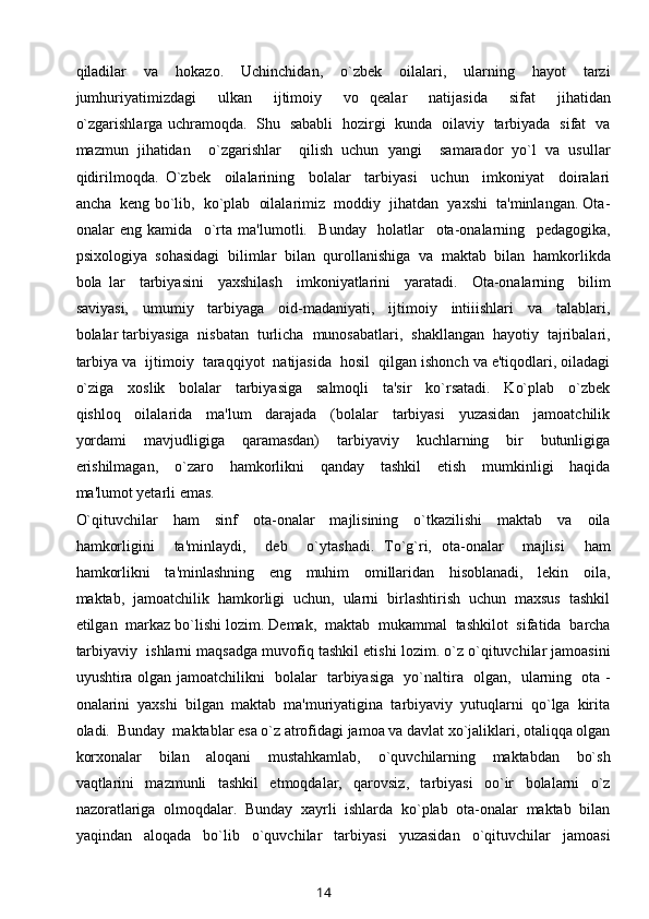 qiladilar     va     hokazo.     Uchinchidan,     o`zbek     oilalari,     ularning     hayot     tarzi
jumhuriyatimizdagi     ulkan     ijtimoiy     vo   qealar     natijasida     sifat     jihatidan
o`zgarishlarga uchramoqda.   Shu   sababli   hozirgi   kunda   oilaviy   tarbiyada   sifat   va
mazmun   jihatidan     o`zgarishlar     qilish   uchun   yangi     samarador   yo`l   va   usullar
qidirilmoqda.   O`zbek     oilalarining     bolalar     tarbiyasi     uchun     imkoniyat     doiralari
ancha  keng bo`lib,  ko`plab  oilalarimiz  moddiy  jihatdan  yaxshi  ta'minlangan. Ota-
onalar   eng   kamida     o`rta   ma'lumotli.     Bunday     holatlar     ota-onalarning     pedagogika,
psixologiya  sohasidagi  bilimlar  bilan  qurollanishiga  va  maktab  bilan  hamkorlikda
bola   lar     tarbiyasini     yaxshilash     imkoniyatlarini     yaratadi.     Ota-onalarning     bilim
saviyasi,     umumiy     tarbiyaga     oid-madaniyati,     ijtimoiy     intiiishlari     va     talablari,
bolalar tarbiyasiga  nisbatan  turlicha  munosabatlari,  shakllangan  hayotiy  tajribalari,
tarbiya va  ijtimoiy  taraqqiyot  natijasida  hosil  qilgan ishonch va e'tiqodlari, oiladagi
o`ziga     xoslik     bolalar     tarbiyasiga     salmoqli     ta'sir     ko`rsatadi.     Ko`plab     o`zbek
qishloq     oilalarida     ma'lum     darajada     (bolalar     tarbiyasi     yuzasidan     jamoatchilik
yordami     mavjudligiga     qaramasdan)     tarbiyaviy     kuchlarning     bir     butunligiga
erishilmagan,     o`zaro     hamkorlikni     qanday     tashkil     etish     mumkinligi     haqida
ma'lumot yetarli emas. 
O`qituvchilar     ham     sinf     ota-onalar     majlisining     o`tkazilishi     maktab     va     oila
hamkorligini     ta'minlaydi,     deb     o`ytashadi.   To`g`ri,   ota-onalar     majlisi     ham
hamkorlikni     ta'minlashning     eng     muhim     omillaridan     hisoblanadi,     lekin     oila,
maktab,  jamoatchilik  hamkorligi  uchun,  ularni  birlashtirish  uchun  maxsus  tashkil
etilgan  markaz bo`lishi lozim. Demak,  maktab  mukammal  tashkilot  sifatida  barcha
tarbiyaviy  ishlarni maqsadga muvofiq tashkil etishi lozim. o`z o`qituvchilar jamoasini
uyushtira olgan jamoatchilikni   bolalar   tarbiyasiga   yo`naltira   olgan,   ularning   ota -
onalarini  yaxshi  bilgan  maktab  ma'muriyatigina  tarbiyaviy  yutuqlarni  qo`lga  kirita
oladi.  Bunday  maktablar esa o`z atrofidagi jamoa va davlat xo`jaliklari, otaliqqa olgan
korxonalar     bilan     aloqani     mustahkamlab,     o`quvchilarning     maktabdan     bo`sh
vaqtlarini     mazmunli     tashkil     etmoqdalar,     qarovsiz,     tarbiyasi     oo`ir     bolalarni     o`z
nazoratlariga  olmoqdalar.  Bunday  xayrli  ishlarda  ko`plab  ota-onalar  maktab  bilan
yaqindan     aloqada     bo`lib     o`quvchilar     tarbiyasi     yuzasidan     o`qituvchilar     jamoasi
14