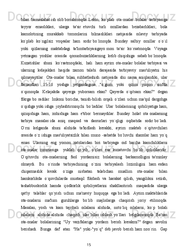 bilan  bamaslahat ish olib borishmoqda. Lekin,  ko`plab  ota-onalar  bolalar  tarbiyasiga
tayyor     emasliklari,     ularga     ta'sir   etuvchi     turli     omillardan     bexabarliklari;     bola
kamolotining     murakkab     tomonlarini     bilmasliklari     natijasida     oilaviy     tarbiyada
ko`plab   ko`ngilsiz   voqealar   ham   sodir bo`lmoqda.   Bunday   salbiy   omillar   o`o`il
yoki   qizlarning   maktabdagi    ta'limtarbiyasigayo mon   ta'sir   ko`rsatmoqda.   Voyaga
yetmagan   yoshlar   orasida   qonunbuzarliklarning   kelib chiqishiga   sabab bo`lmoqda.
Kuzatishlar     shuni     ko`rsatmoqdaki,     hali     ham   ayrim   ota-onalar   bolalar   tarbiyasi   va
ularning     kelajaklari     haqida     zamon     talabi     darajasida     tarbiyaviy     mas'uliyatni     his
qilmayaptilar.  Ota-onalar  bilan  suhbatlashish  natijasida  shu  narsa  aniqlandiki,  ular
farzandlari     15-16     yoshga     yetgandagina     "o`giim     yoki     qizim     yuqori     sinfda
o`qimoqda.   Kelajakda   qayerga   yuborsam   ekan?   Qayerda   o`qitsam   ekan?"   degan
fikrga   bo   radilar.   Imkoni   boricha,   tanish-bilish   orqali   o`zlari   uchun   ma'qul   dargohga
o`qishga yoki ishga  joylashtirmoqchi  bo`ladilar.  Ular  bolalarining  qobiliyatiga ham,
qiziqishiga  ham,  xohishiga  ham  e'tibor  bermaydilar.  Bunday  holat  ota onalarning
tarbiya     masalas  ida   aniq     maqsad   va   dasrurlari     yo`qligi    oqibatida   sodir   bo`ladi.
O`rni     kelganda     shuni     alohida     ta'kidlash     kerakki,     ayrim     maktab     o`qituvchilari
orasida   o`z   ishiga   mas'uliyatsizlik   bilan   muno   -sabatda   bo`luvchi   shaxslar   ham   yo`q
emas.   Ularning   eng   yomon   xatolaridan   biri   tarbiyaga   oid   barcha   kamchiliklarni
ota-onalar   zimmasiga     yuklab   qo`yib,   o`zlari   esa   kuzatuvchi   bo`lib   qolishlaridir.
O`qituvchi     ota-onalarning     faol     yordamisiz     bolalarning     barkamolligini   ta'minlay
olmaydi.     Bu     o`rinda     tarbiyachining     o`zini     tarbiyalash     lozimligini     ham   esdan
chiqarmaslik     kerak.     o`ziga     nisbatan     talabchan     muallim     ota-onalar     bilan
hamkorlikda  o`quvchilarda  mustaqil  fikrlash  va  harakat  qilish,  yangilikni  sezish,
tashabbuskorlik   hamda   ijodkorlik   qobiliyatlarini   shakllantirish     maqsadida   ularga
qat'iy   talablar  qo`yish  uchun  ma'naviy  huquqqa  ega bo`ladi.  Ayrim maktablarida
ota-onalarni     ma'lum     guruhlarga     bo`lib     majlislarga     chaqirish     joriy     etilmoqda.
Masalan,   yosh   va   kam   tajribali   oilalami   alohida,   noto`liq   oilalarni,   ko`p   bolali
oilalarni    alohida-alohida   chaqirib, ular  bilan ishlash  yo`llari   belgilanmoqda. Ba'zan
ota-onalar   bolalarining   "Uy   vazifalariga   yordam   berish   kerakmi?" degan   savolni
berishadi.     Bunga     daf     atan     "Ha"   yoki-"yo`q"   deb   javob   berish   ham   noo`rin.     Gap
15 