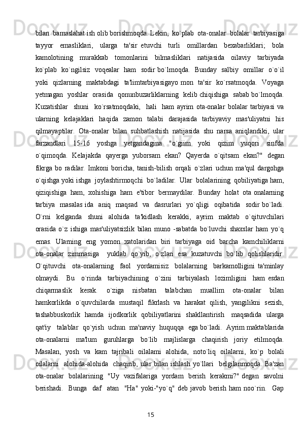 bilan  bamaslahat ish olib borishmoqda. Lekin,  ko`plab  ota-onalar  bolalar  tarbiyasiga
tayyor     emasliklari,     ularga     ta'sir   etuvchi     turli     omillardan     bexabarliklari;     bola
kamolotining     murakkab     tomonlarini     bilmasliklari     natijasida     oilaviy     tarbiyada
ko`plab   ko`ngilsiz   voqealar   ham   sodir bo`lmoqda.   Bunday   salbiy   omillar   o`o`il
yoki   qizlarning   maktabdagi    ta'limtarbiyasigayo mon   ta'sir   ko`rsatmoqda.   Voyaga
yetmagan   yoshlar   orasida   qonunbuzarliklarning   kelib chiqishiga   sabab bo`lmoqda.
Kuzatishlar     shuni     ko`rsatmoqdaki,     hali     ham   ayrim   ota-onalar   bolalar   tarbiyasi   va
ularning     kelajaklari     haqida     zamon     talabi     darajasida     tarbiyaviy     mas'uliyatni     his
qilmayaptilar.  Ota-onalar  bilan  suhbatlashish  natijasida  shu  narsa  aniqlandiki,  ular
farzandlari     15-16     yoshga     yetgandagina     "o`giim     yoki     qizim     yuqori     sinfda
o`qimoqda.   Kelajakda   qayerga   yuborsam   ekan?   Qayerda   o`qitsam   ekan?"   degan
fikrga   bo   radilar.   Imkoni   boricha,   tanish-bilish   orqali   o`zlari   uchun   ma'qul   dargohga
o`qishga yoki ishga  joylashtirmoqchi  bo`ladilar.  Ular  bolalarining  qobiliyatiga ham,
qiziqishiga  ham,  xohishiga  ham  e'tibor  bermaydilar.  Bunday  holat  ota onalarning
tarbiya     masalas  ida   aniq     maqsad   va   dasrurlari     yo`qligi    oqibatida   sodir   bo`ladi.
O`rni     kelganda     shuni     alohida     ta'kidlash     kerakki,     ayrim     maktab     o`qituvchilari
orasida   o`z   ishiga   mas'uliyatsizlik   bilan   muno   -sabatda   bo`luvchi   shaxslar   ham   yo`q
emas.   Ularning   eng   yomon   xatolaridan   biri   tarbiyaga   oid   barcha   kamchiliklarni
ota-onalar   zimmasiga     yuklab   qo`yib,   o`zlari   esa   kuzatuvchi   bo`lib   qolishlaridir.
O`qituvchi     ota-onalarning     faol     yordamisiz     bolalarning     barkamolligini   ta'minlay
olmaydi.     Bu     o`rinda     tarbiyachining     o`zini     tarbiyalash     lozimligini     ham   esdan
chiqarmaslik     kerak.     o`ziga     nisbatan     talabchan     muallim     ota-onalar     bilan
hamkorlikda  o`quvchilarda  mustaqil  fikrlash  va  harakat  qilish,  yangilikni  sezish,
tashabbuskorlik   hamda   ijodkorlik   qobiliyatlarini   shakllantirish     maqsadida   ularga
qat'iy   talablar  qo`yish  uchun  ma'naviy  huquqqa  ega bo`ladi.  Ayrim maktablarida
ota-onalarni     ma'lum     guruhlarga     bo`lib     majlislarga     chaqirish     joriy     etilmoqda.
Masalan,   yosh   va   kam   tajribali   oilalami   alohida,   noto`liq   oilalarni,   ko`p   bolali
oilalarni    alohida-alohida   chaqirib, ular  bilan ishlash  yo`llari   belgilanmoqda. Ba'zan
ota-onalar   bolalarining   "Uy   vazifalariga   yordam   berish   kerakmi?" degan   savolni
berishadi.     Bunga     daf     atan     "Ha"   yoki-"yo`q"   deb   javob   berish   ham   noo`rin.     Gap
15