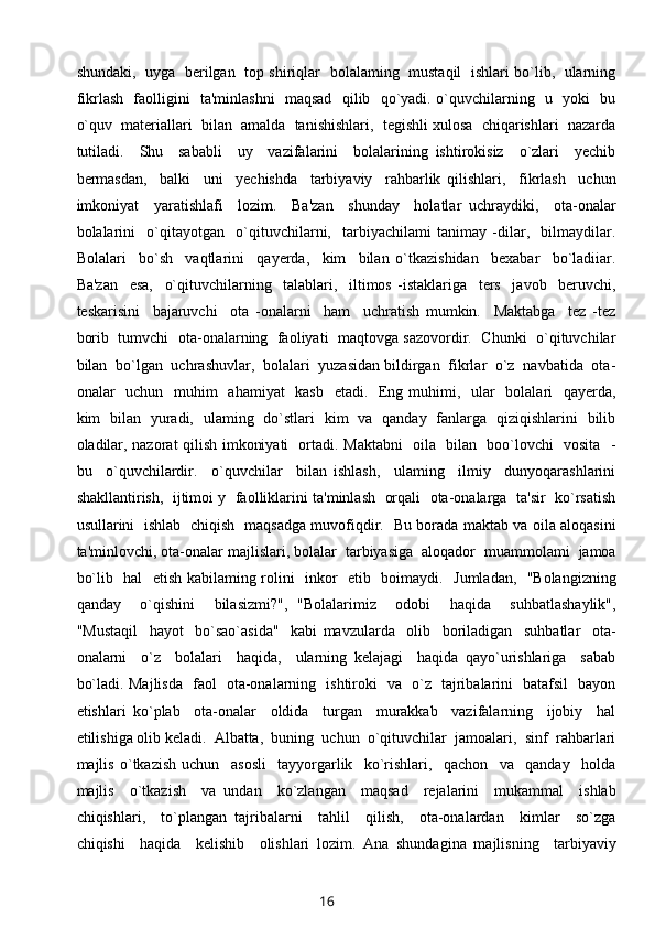 shundaki,   uyga   berilgan   top shiriqlar   bolalaming   mustaqil   ishlari bo`lib,   ularning
fikrlash   faolligini   ta'minlashni   maqsad   qilib   qo`yadi. o`quvchilarning   u   yoki   bu
o`quv  materiallari  bilan  amalda  tanishishlari,  tegishli xulosa  chiqarishlari  nazarda
tutiladi.     Shu     sababli     uy     vazifalarini     bolalarining   ishtirokisiz     o`zlari     yechib
bermasdan,     balki     uni     yechishda     tarbiyaviy     rahbarlik   qilishlari,     fikrlash     uchun
imkoniyat     yaratishlafi     lozim.     Ba'zan     shunday     holatlar   uchraydiki,     ota-onalar
bolalarini     o`qitayotgan     o`qituvchilarni,     tarbiyachilami   tanimay   -dilar,     bilmaydilar.
Bolalari     bo`sh     vaqtlarini     qayerda,     kim     bilan   o`tkazishidan     bexabar     bo`ladiiar.
Ba'zan     esa,     o`qituvchilarning     talablari,     iltimos   -istaklariga     ters     javob     beruvchi,
teskarisini     bajaruvchi     ota   -onalarni     ham     uchratish   mumkin.     Maktabga     tez   -tez
borib  tumvchi  ota-onalarning   faoliyati  maqtovga sazovordir.   Chunki  o`qituvchilar
bilan  bo`lgan  uchrashuvlar,  bolalari  yuzasidan bildirgan  fikrlar  o`z  navbatida  ota-
onalar   uchun   muhim   ahamiyat   kasb   etadi.   Eng muhimi,   ular   bolalari   qayerda,
kim   bilan   yuradi,   ulaming   do`stlari   kim   va   qanday   fanlarga   qiziqishlarini   bilib
oladilar, nazorat qilish imkoniyati   ortadi. Maktabni   oila   bilan   boo`lovchi   vosita   -
bu     o`quvchilardir.     o`quvchilar     bilan   ishlash,     ulaming     ilmiy     dunyoqarashlarini
shakllantirish,  ijtimoi y  faolliklarini ta'minlash   orqali  ota-onalarga   ta'sir  ko`rsatish
usullarini   ishlab   chiqish   maqsadga muvofiqdir.   Bu borada maktab va oila aloqasini
ta'minlovchi, ota-onalar majlislari, bolalar  tarbiyasiga  aloqador  muammolami  jamoa
bo`lib   hal   etish kabilaming rolini   inkor   etib   boimaydi.   Jumladan,   "Bolangizning
qanday     o`qishini     bilasizmi?",   "Bolalarimiz     odobi     haqida     suhbatlashaylik",
"Mustaqil     hayot     bo`sao`asida"     kabi   mavzularda     olib     boriladigan     suhbatlar     ota-
onalarni     o`z     bolalari     haqida,     ularning   kelajagi     haqida   qayo`urishlariga     sabab
bo`ladi. Majlisda   faol   ota-onalarning   ishtiroki   va   o`z   tajribalarini   batafsil   bayon
etishlari   ko`plab     ota-onalar     oldida     turgan     murakkab     vazifalarning     ijobiy     hal
etilishiga olib keladi.  Albatta,  buning  uchun  o`qituvchilar  jamoalari,  sinf  rahbarlari
majlis   o`tkazish   uchun     asosli     tayyorgarlik     ko`rishlari,     qachon     va     qanday     holda
majlis     o`tkazish     va   undan     ko`zlangan     maqsad     rejalarini     mukammal     ishlab
chiqishlari,     to`plangan   tajribalarni     tahlil     qilish,     ota-onalardan     kimlar     so`zga
chiqishi     haqida     kelishib     olishlari   lozim.   Ana   shundagina   majlisning     tarbiyaviy
16 