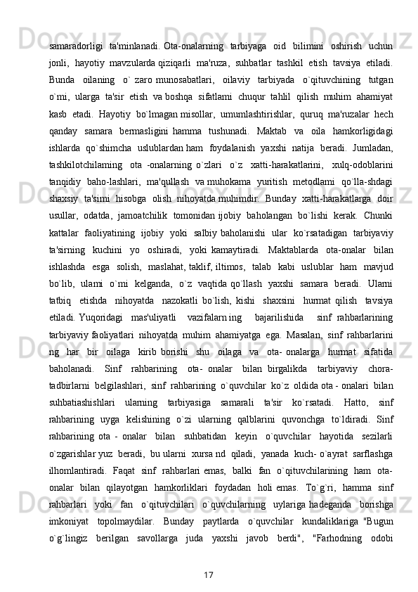 samaradorligi    ta'minlanadi. Ota-onalarning   tarbiyaga   oid   bilimini    oshirish   uchun
jonli,  hayotiy  mavzularda qiziqarli  ma'ruza,  suhbatlar  tashkil  etish  tavsiya  etiladi.
Bunda     oilaning     o`   zaro   munosabatlari,     oilaviy     tarbiyada     o`qituvchining     tutgan
o`mi,  ularga  ta'sir  etish  va boshqa  sifatlami  chuqur  tahlil  qilish  muhim  ahamiyat
kasb  etadi.  Hayotiy  bo`lmagan misollar,  umumlashtirishlar,  quruq  ma'ruzalar  hech
qanday     samara     bermasligini   hamma     tushunadi.     Maktab     va     oila     hamkorligidagi
ishlarda  qo`shimcha  uslublardan ham  foydalanish  yaxshi  natija  beradi.  Jumladan,
tashkilotchilaming     ota   -onalarning   o`zlari     o`z     xatti-harakatlarini,     xulq-odoblarini
tanqidiy   baho-lashlari,   ma'qullash   va muhokama   yuritish   metodlami   qo`lla-shdagi
shaxsiy  ta'simi  hisobga  olish  nihoyatda muhimdir.  Bunday  xatti-harakatlarga  doir
usullar,  odatda,  jamoatchilik  tomonidan ijobiy  baholangan  bo`lishi  kerak.  Chunki
kattalar   faoliyatining   ijobiy   yoki   salbiy baholanishi   ular   ko`rsatadigan   tarbiyaviy
ta'sirning     kuchini     yo     oshiradi,     yoki   kamaytiradi.     Maktablarda     ota-onalar     bilan
ishlashda   esga   solish,   maslahat, taklif, iltimos,   talab   kabi    uslublar    ham    mavjud
bo`lib,   ulami   o`mi   kelganda,   o`z   vaqtida qo`llash   yaxshi   samara   beradi.   Ularni
tatbiq     etishda     nihoyatda     nazokatli   bo`lish,   kishi     shaxsini     hurmat   qilish     tavsiya
etiladi. Yuqoridagi   mas'uliyatli    vazifalarn ing     bajarilishida     sinf  rahbarlarining
tarbiyaviy faoliyatlari  nihoyatda  muhim  ahamiyatga  ega.  Masalan,  sinf  rahbarlarini
ng     har     bir     oilaga     kirib   borishi     shu     oilaga     va     ota-   onalarga     hurmat     sifatida
baholanadi.     Sinf     rahbarining     ota-   onalar     bilan   birgalikda     tarbiyaviy     chora-
tadbirlarni  belgilashlari,  sinf  rahbarining  o`quvchilar  ko`z  oldida ota - onalari  bilan
suhbatiashishlari     ularning     tarbiyasiga     samarali     ta'sir     ko`rsatadi.     Hatto,     sinf
rahbarining   uyga   kelishining   o`zi   ularning   qalblarini   quvonchga   to`ldiradi.   Sinf
rahbarining   ota   -   onalar     bilan     suhbatidan     keyin     o`quvchilar     hayotida     sezilarli
o`zgarishlar yuz  beradi,  bu ularni  xursa nd  qiladi,  yanada  kuch- o`ayrat  sarflashga
ilhomlantiradi.   Faqat   sinf   rahbarlari emas,   balki   fan   o`qituvchilarining   ham   ota-
onalar   bilan   qilayotgan   hamkorliklari   foydadan   holi emas.   To`g`ri,   hamma   sinf
rahbarlari     yoki     fan     o`qituvchilari     o`quvchilarning     uylariga   hadeganda     borishga
imkoniyat     topolmaydilar.     Bunday     paytlarda     o`quvchilar     kundaliklariga   "Bugun
o`g`lingiz     berilgan     savollarga     juda     yaxshi     javob     berdi",     "Farhodning     odobi
17 