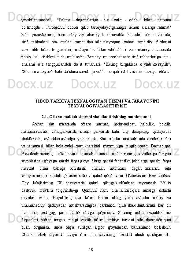 yaxshilanmoqda",     "Salima     dugonalariga     o`z     xulqi   -   odobi     bilan     namuna
bo`lmoqda", "Turobjonni  odobli  qilib  tarbiyalayotganingiz  uchun  sizlarga  rahmat"
kabi     yozuvlarning     ham   tarbiyaviy     ahamiyati     nihoyatda     kattadir.     o`z     navbatida,
sinf     rahbarlari     ota-   onalar     tomonidan   bildirilayotgan     xabar,     tanqidiy     fikrlarini
vazminlik   bilan   tinglashlari,   muloyimlik  bilan eshitishlari  va  imkoniyat  doirasida
ijobiy  hal  etishlari  juda  muhimdir.  Bunday  munosabatlarda sinf  rahbarlariga  ota -
onalarni   o`z   tengqurlaridek   do`st   tutishlari,   "Keling   birgalikda   o`ylab ko`raylik",
"Siz  nima deysiz"  kabi do`stona savol - ja voblar  orqali  ish tutishlari  tavsiya  etiladi.
II.BOB. TARBIYA TEXNALOGIYASI TIZIMI VA JARAYONINI
TEXNALOGIYALASHTIRISH
2.1.  Oila va maktab shaxsni shakllantirishning muhim omili
Aynan     shu     maskanda     o'zaro     hurmat,     mehr-oqibat,     halollik,     poklik,
mehnatsevariik,   vatanparvarlik,   inson-   parvarlik   kabi   oliy   darajadagi   qadriyatlar
shakllanadi,  avloddan-avlodga  yetkaziladi.  Shu  sifatlar  ona suti, oila  a'zolari mehri
va namunasi    bilan bola-xulqi, xatti -harakati   mazmuniga   singib boradi. Darhaqiqat,
Prezidentimizning     «Tafakkur»     jumali     bosh     muharririning   savollariga   bergan
javoblarida «g'oyaga  qarshi faqat g'oya, fikrga qarshi faqat fikr, jaholatga  qarshi  faqat
ma'rifat     bilan     bahsga     kirishish,     olishish     mumkin»     degan   fikrlarini     oila
taitnyasining   metodologik asosi sifatida qabul qilish zarur. O'zbekiston   Respublikasi
Oliy     Majlisining     IX     sessiyasida     qabul     qilingan   «Kadrlar     tayyoriash     Milliy
dasturi»,     «Ta'lim     to'g'risida»gi     Qonunni     ham     oila   islhtirokjsiz     amalga     oshishi
mumkin     emas.     Hayotfting     o'zi     ta'lim     tizimi     oldiga   yosh     avlodni     milliy     va
umuminsoniy   qadriyatlar   mushtarakligida   barkamol   qilib shak llantirishni   har   bir
ota - ona,   pedagog,   jamoatchilik   oldiga   qo'ymoqda. Shuning   uchun respublikamiz
fuqarolari   oldida   turgan  endigi  vazifa  ta'lim - tarbiya   tarixini  oila  davrasida qunt
bilan     o'rganish,     unda     olg'a     surilgan     ilg'or     g'oyalardan     bahramand     bo'lishdir.
Chunki  o'zbek   diyorida   dunyo   ilm - fan   xazinasiga   beadad   ulush   qo'shgan   al -
18 