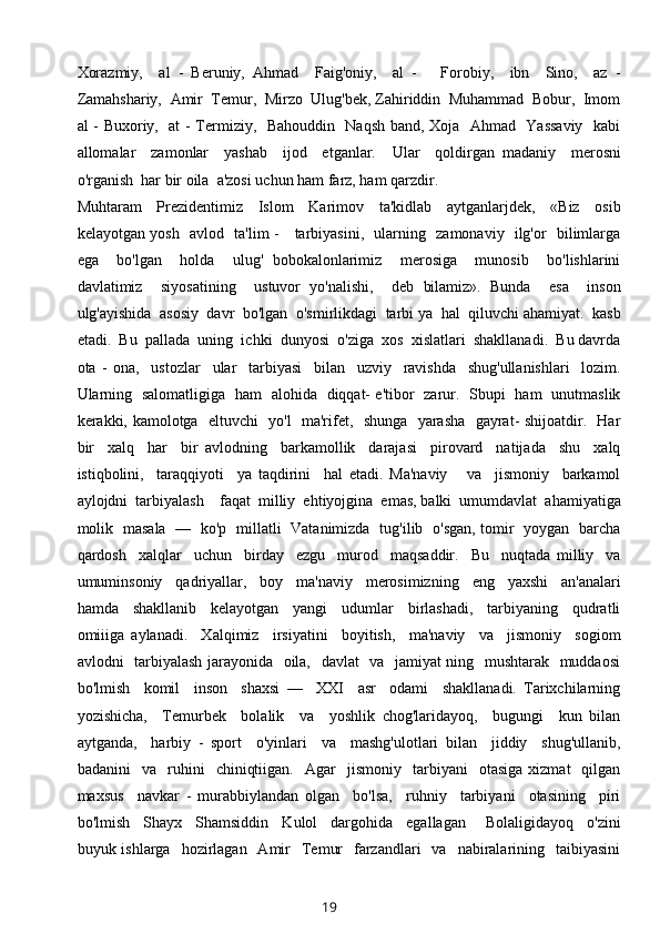 Xorazmiy,     al   -   Beruniy,   Ahmad     Faig'oniy,     al   -       Forobiy,     ibn     Sino,     az   -
Zamahshariy,  Amir  Temur,  Mirzo  Ulug'bek, Zahiriddin  Muhammad  Bobur,  Imom
al - Buxoriy,   at - Termiziy,   Bahouddin   Naqsh band, Xoja   Ahmad   Yassaviy   kabi
allomalar     zamonlar     yashab     ijod     etganlar.     Ular     qoldirgan   madaniy     merosni
o'rganish  har bir oila  a'zosi uchun ham farz, ham qarzdir.
Muhtaram     Prezidentimiz     Islom     Karimov     ta'kidlab     aytganlarjdek,     «Biz     osib
kelayotgan yosh   avlod   ta'lim -     tarbiyasini,   ularning   zamonaviy   ilg'or   bilimlarga
ega     bo'lgan     holda     ulug'   bobokalonlarimiz     merosiga     munosib     bo'lishlarini
davlatimiz     siyosatining     ustuvor   yo'nalishi,     deb   bilamiz».   Bunda     esa     inson
ulg'ayishida  asosiy  davr  bo'lgan  o'smirlikdagi  tarbi ya  hal  qiluvchi ahamiyat.  kasb
etadi.  Bu  pallada  uning  ichki  dunyosi  o'ziga  xos  xislatlari  shakllanadi.  Bu davrda
ota   -   ona,     ustozlar     ular     tarbiyasi     bilan     uzviy     ravishda     shug'ullanishlari     lozim.
Ularning   salomatligiga   ham   alohida   diqqat- e'tibor   zarur.   Sbupi   ham   unutmaslik
kerakki, kamolotga   eltuvchi   yo'l   ma'rifet,   shunga   yarasha   gayrat- shijoatdir.   Har
bir     xalq     har     bir   avlodning     barkamollik     darajasi     pirovard     natijada     shu     xalq
istiqbolini,     taraqqiyoti     ya   taqdirini     hal   etadi.   Ma'naviy       va     jismoniy     barkamol
aylojdni  tarbiyalash    faqat  milliy  ehtiyojgina  emas, balki  umumdavlat  ahamiyatiga
molik   masala   —   ko'p   millatli   Vatanimizda   tug'ilib   o'sgan, tomir   yoygan   barcha
qardosh     xalqlar     uchun     birday     ezgu     murod     maqsaddir.     Bu     nuqtada   milliy     va
umuminsoniy     qadriyallar,     boy     ma'naviy     merosimizning     eng     yaxshi     an'analari
hamda     shakllanib     kelayotgan     yangi     udumlar     birlashadi,     tarbiyaning     qudratli
omiiiga   aylanadi.     Xalqimiz     irsiyatini     boyitish,     ma'naviy     va     jismoniy     sogiom
avlodni   tarbiyalash jarayonida   oila,   davlat   va   jamiyat ning   mushtarak   muddaosi
bo'lmish     komil     inson     shaxsi   —     XXI     asr     odami     shakllanadi.   Tarixchilarning
yozishicha,     Temurbek     bolalik     va     yoshlik   chog'laridayoq,     bugungi     kun   bilan
aytganda,     harbiy   -   sport     o'yinlari     va     mashg'ulotlari   bilan     jiddiy     shug'ullanib,
badanini     va     ruhini     chiniqtiigan.     Agar     jismoniy     tarbiyani     otasiga   xizmat     qilgan
maxsus     navkar   -   murabbiylandan   olgan     bo'lsa,     ruhniy     tarbiyani     otasining     piri
bo'lmish     Shayx     Shamsiddin     Kulol     dargohida     egallagan       Bolaligidayoq     o'zini
buyuk ishlarga     hozirlagan   Amir     Temur    farzandlari    va     nabiralarining    taibiyasini
19 