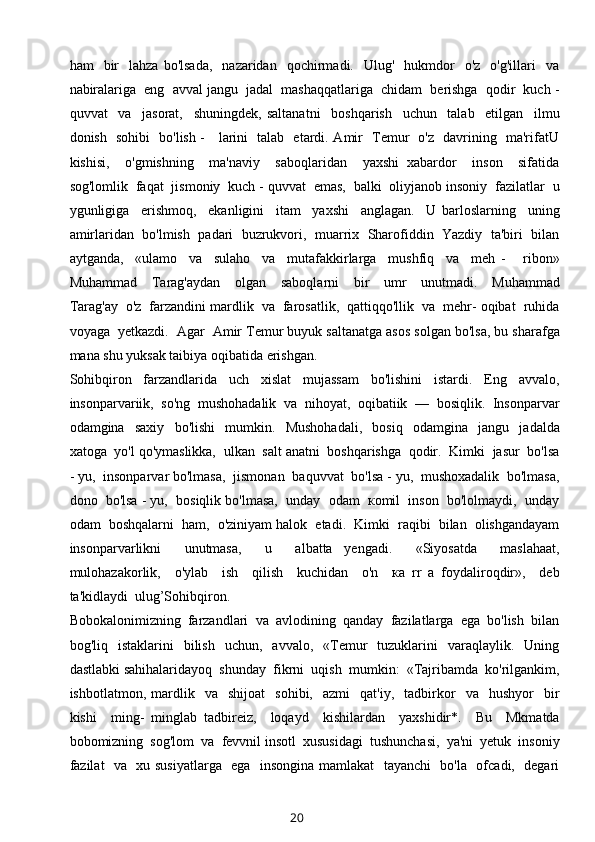 ham     bir    lahza   bo'lsada,     nazaridan    qochirmadi.    Ulug'    hukmdor    o'z     o'g'illari     va
nabiralariga  eng  avval jangu  jadal  mashaqqatlariga  chidam  berishga  qodir  kuch -
quvvat     va     jasorat,     shuningdek,   saltanatni     boshqarish     uchun     talab     etilgan     ilmu
donish   sohibi   bo'lish -     larini   talab   etardi. Amir   Temur   o'z   davrining   ma'rifatU
kishisi,     o'gmishning     ma'naviy     saboqlaridan     yaxshi   xabardor     inson     sifatida
sog'lomlik  faqat  jismoniy  kuch - quvvat  emas,  balki  oliyjanob insoniy  fazilatlar  u
ygunligiga     erishmoq,     ekanligini     itam     yaxshi     anglagan.     U   barloslarning     uning
amirlaridan  bo'lmish  padari  buzrukvori,  muarrix  Sharofiddin  Yazdiy  ta'biri  bilan
aytganda,     «ulamo     va     sulaho     va     mutafakkirlarga     mushfiq     va     meh   -       ribon»
Muhammad     Tarag'aydan     olgan     saboqlarni     bir     umr     unutmadi.     Muhammad
Tarag'ay  o'z  farzandini mardlik  va  farosatlik,  qattiqqo'llik  va  mehr- oqibat  ruhida
voyaga  yetkazdi.  Agar  Amir Temur buyuk saltanatga asos solgan bo'lsa, bu sharafga
mana shu yuksak taibiya oqibatida erishgan.
Sohibqiron     farzandlarida     uch     xislat     mujassam     bo'lishini     istardi.     Eng     avvalo,
insonparvariik,  so'ng  mushohadalik  va  nihoyat,  oqibatiik  —  bosiqlik.  Insonparvar
odamgina     saxiy     bo'lishi     mumkin.     Mushohadali,     bosiq     odamgina     jangu     jadalda
xatoga  yo'l qo'ymaslikka,  ulkan  salt anatni  boshqarishga  qodir.  Kimki  jasur  bo'lsa
- yu,  insonparvar bo'lmasa,  jismonan  baquvvat  bo'lsa - yu,  mushoxadalik  bo'lmasa,
dono  bo'lsa - yu,  bosiqlik bo'lmasa,  unday  odam  коmil  inson  bo'lolmaydi,  unday
odam  boshqalarni  ham,  o'ziniyam halok  etadi.  Kimki  raqibi  bilan  olishgandayam
insonparvarlikni     unutmasa,     u     albatta   yengadi.     «Siyosatda     maslahaat,
mulohazakorlik,     o'ylab     ish     qilish     kuchidan     o'n     ка   rr   а   foydaliroqdir»,     deb
ta'kidlaydi  ulug’Sohibqiron.
Bobokalonimizning  farzandlari  va  avlodining  qanday  fazilatlarga  ega  bo'lish  bilan
bog'liq    istaklarini     bilish    uchun,    avvalo,     «Temur     tuzuklarini    varaqlaylik.    Uning
dastlabki sahihalaridayoq  shunday  fikrni  uqish  mumkin:  «Tajribamda  ko'rilgankim,
ishbotlatmon,   mardlik     va     shijoat     sohibi,    azmi     qat'iy,     tadbirkor     va    hushyor     bir
kishi     ming-   minglab   tadbireiz,     loqayd     kishilardan     yaxshidir*.     Bu     Mkmatda
bobomizning  sog'lom  va  fevvnil insotl  xususidagi  tushunchasi,  ya'ni  yetuk  insoniy
fazilat   va   xu susiyatlarga   ega   insongina mamlakat    tayanchi   bo'la   ofcadi,   degari
20