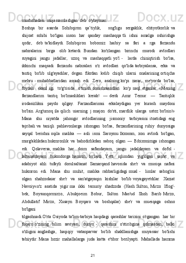 mushohadasi  mujassamlashgan  deb  o'ylayman. 
Boshqa     bir     asarda     Sohibqiron     qa’tiylik,         sog'ligu     sergaklik,     ehtiyotkorlik   va
shijoat     sohibi     bo'lgan     inson     har     qanday     mashaqqa   tli     ishni     amalga     oshirishga
qodir,     deb   ta'kidlaydi.   Sohibqiron     bobomiz     haibiy     sa     fari     a     rga     farzandu
nabiralarini     birga     olib   ketardi.   Bundan     ko'zlangan     birinchi     murodi     avlodlari
suyagini     jangu     jadallar,     uzoq     va     mashaqqatli   yo'l   -       larda     chiniqtirish     bo'lsa,
ikkinchi     maqsadi    farzandu   nabiralari    o'z     avlodlari     qo'lida tarbiyalansa,     erka    va
tantiq   bo'lib   ulg'ayadilar,   degan   fikrdan   kelib   chiqib   ularni   onalarining ortiqcha
mehru - muhabbatlaridan   asrash   edi.   Zero,   asalning ko'pi   zarar,   me'yorda   bo'lsa,
foydali     ekanl   igi     to'g'risida     o'tmish   donishraandlari     ko'p   naql   etganlar.   «Mening
farzandlarim     tantiq     bo'lmasliklari     kerak!     —   derdi     Amir     Temur.     —     Tantiqlik
irodasizlikni     paydo     qilgay.     Farzandlarimni     erkalaydigan     yer     kurash     maydoni
bo'lsin. Arg'umoq ila qilich   uiarning   j onajon   do'sti, mardlik   ularga   ustoz bo'lsin!»
Mana     shu     niyatda     jahongir     avlodlarining     jismoniy     tarbiyasini   itoatidagi   eng
tajribali va  taniqli  pahlavonlarga  ishongan  bo'lsa,  farzandlarining  ruhiy  dunyosiga
sayqal   berishni oqila  malika  —  asli   ismi   Saroymu lkxomm,   xon   avlodi   bo'lgan,
murg'aklikdan hukmronlik  va  bahodirlikdan  saboq  olgan  —  Bibixonimga  ishongan
edi.     Qolaversa,   malika     har     doim     safandayam,     jangu     jadaldayam     va     dofol   -
laltanatdayam     hukmdorga   hamroh,   bo'lardi.   Yetti     iqlimdan     yig'ilgan     san'at     va
adabiyot     ahli     tufayli     dorulsaltanat     Samarqand   havosida     she'r     va     musiqa     nafasi
hukmron     edi.     Mana     shu     muhit,     malika     rahbarligidagi   mual   -       limlar     sabog'ini
olgan     shahzodaiar     she'r     va     san'atgayaqin     kishilar     bo'lib   voyagayetdilar.     Xaziat
Navoiy«o'z   asatida    yigir  ma   ikki    temuriy    shadzoda     (Наsh  Sulton,  Mirzo    Iflog'-
bek,     Boysunqormirzo,     Abukjoeim     Bobur,     Sulton     Mas'ud     Shoh     Barib   Mirzo,
Abdullatif     Mirzo,     Xusayn     Boyqaro     va     boshqalar)     she'r     va     mueiqaga     oshno
bo'lgani 
tilgaohnadi.O'rta   Osiyoda   ta'lim-tarbiya   haqidagi   qarashlar   tarixini   o'rgangan     har   bir
fuqaro   o'zining     bilim     saviyasi,     dunyo   -     qarashini     o'stiribgina     qolmasdan,     balki
o'zligini   anglashga,     haqiqiy     vatanparvar     bo'lib     shakllanishga     muyassar     bo'lishi
tabiiydir. Mana  hozir  mahallalarga  juda  katta  e'tibor  berilyapti.  Mahallada  hamma
21 