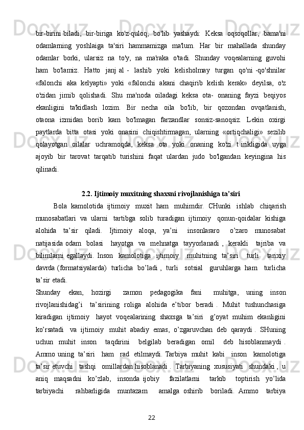 bir-birini biladi,  bir-biriga  ko'z-quloq,  bo'lib  yashaydi:  Keksa  oqsoqollar,  bama'ni
odamlarning   yoshlaiga   ta'siri   hammamizga   ma'lum.   Har   bir   mahallada   shunday
odamlar   borki,  ularsiz  na  to'y,   na   ma'raka  o'tadi.  Shunday  voqealarning  guvohi
ham     bo'lamiz.     Hatto     janj   al   -     lashib     yoki     kelisholmay     turgan     qo'ni   -qo'shnilar
«falonchi  aka  kelyapti»  yoki  «falonchi  akani  chaqirib  kelish  kerak»  deyilsa,  o'z
o'zidan  jimib  qolishadi.  Shu  ma'noda  oiladagi  keksa  ota-  onaning  fayzi  beqiyos
ekanligini     ta'kidlash     lozim.     Bir     necha     oila     bo'lib,     bir     qozondan     ovqatlanish,
otaona     izmidan     borib     kam     bo'lmagan     farzandlar     sonsiz-sanoqsiz.     Lekin     oxirgi
paytlarda  bitta  otasi  yoki  onasini  chiqishtirmagan,  ularning  «ortiqchaligi»  sezilib
qolayotgan   oilalar   uchramoqda,   keksa   ota   yoki    onaning   ko'zi   t irikligida   uyga
ajoyib  bir  tarovat  tarqatib  turishini  faqat  ulardan  judo  bo'lgandan  keyingina  his
qilinadi.
2.2.  Ijtimoiy muxitning shaxsni rivojlanishiga ta’siri
Bola  kamolotida  ijtimoiy   muxit  ham   muhimdir.  CHunki   ishlab   chiqarish
munosabatlari  va  ularni   tartibga  solib  turadigan  ijtimoiy   qonun-qoidalar  kishiga
alohida     ta’sir     qiladi.     Ijtimoiy     aloqa,     ya’ni       insonlararo       o’zaro     munosabat
natijasida  odam    bolasi      hayotga   va   mehnatga     tayyorlanadi  ,   kerakli      tajriba   va
bilimlarni   egallaydi.   Inson     kamolotiga     ijtimoiy       muhitning     ta’siri       turli       tarixiy
davrda (formatsiyalarda)   turlicha   bo’ladi ,   turli     sotsial     guruhlarga   ham     turlicha
ta’sir etadi. 
Shunday     ekan,     hozirgi       zamon     pedagogika     fani       muhitga,     uning     inson
rivojlanishidag’i      ta’sirining   roliga   alohida   e’tibor   beradi  .   Muhit   tushunchasiga
kiradigan   ijtimoiy    hayot   voqealarining  shaxsga   ta’siri    g’oyat   muhim  ekanligini
ko’rsatadi   va  ijtimoiy   muhit  abadiy  emas,  o’zgaruvchan  deb  qaraydi .  SHuning
uchun     muhit     inson       taqdirini       belgilab     beradigan     omil       deb     hisoblanmaydi   .
Ammo uning   ta’siri     ham     rad   etilmaydi. Tarbiya   muhit   kabi     inson     kamolotiga
ta’sir etuvchi   tashqi   omillardan hisoblanadi .  Tarbiyaning  xususiyati   shundaki ,  u
aniq     maqsadni     ko’zlab,     insonda   ijobiy       fazilatlarni       tarkib       toptirish     yo’lida
tarbiyachi       rahbarligida     muntazam       amalga   oshirib     boriladi.   Ammo     tarbiya
22 