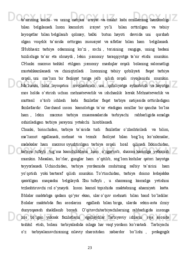 ta’sirining  kuchi   va  uning  natijasi   irsiyat  va  muhit  kabi omillarning  hamkorligi
bilan     belgilanadi.   Inson     kamoloti       irsiyat     yo’li       bilan     orttirilgan     va     tabiiy
layoqatlar     bilan   belgilanib     qolmay,     balki       butun     hayoti       davrida     uni       qurshab
olgan     voqelik     ta’sirida     orttirgan     xususiyat     va   sifatlar     bilan     ham       belgilanadi.
SHubhasiz     tarbiya     odamning     ko’zi   ,     sochi   ,     terisining       rangiga,     uning     badani
tuzilishiga  ta’sir  eta  olmaydi ,  lekin   jismoniy   taraqqiyotga  ta’sir  etishi   mumkin.
CHunki   maxsus  tashkil   etilgam   jismoniy   mashqlar  orqali   bolaning  salomatligi
mustahkamlanadi     va     chiniqtiriladi   .     Insonning     tabiiy     qobiliyati       faqat     tarbiya
orqali, uni     ma’lum   bir   faoliyat   turiga   jalb     qilish   orqali     rivojlanishi     mumkin.
Ma’lumki,   bola   layoqatini     rivojlantirish,   uni     qobiliyatga   aylantirish   va hayotga
mos  holda  o’stirish  uchun  mehnatsevarlik  va  ishchanlik   kerak. Mehnatsevarlik  va
muttasil       o’tirib     ishlash       kabi       fazilatlar     faqat     tarbiya     natijasida   orttiriladigan
fazilatlardir.  Garchand  inson   kamolotiga  ta’sir  etadigan  omillar  bir qancha  bo’lsa
ham   ,     lekin       maxsus     tarbiya     muassasalarida     tarbiyachi       rahbarligida   amalga
oshiriladigan  tarbiya  jarayoni  yetakchi   hisoblanadi.  
Chunki,     birinchidan,     tarbiya     ta’sirida     turli       fazilatlar     o’zlashtiriladi       va     bilim,
ma’lumot     egallanadi,   mehnat     va     texnik       faoliyat     bilan     bog’liq     ko’nikmalar,
malakalar   ham     maxsus uyushtirilgan   tarbiya   orqali     hosil      qilinadi. Ikkinchidan,
tarbiya  tufayli   tug’ma  kamchiliklarni   ham   o’zgartirib,  shaxsni kamolga  yetkazish
mumkin.  Masalan,  ko’rlar,  gunglar  ham   o’qitilib,  sog’lom kishilar  qatori  hayotga
tayyorlanadi.   Uchinchidan,     tarbiya     yordamida     muhitning     salbiy     ta’sirini       ham
yo’qotish     yoki   bartaraf     qilish     mumkin.   To’rtinchidan,     tarbiya     doimo     kelajakka
qaratilgan     maqsadni     belgilaydi.   Shu   tufayli   ,     u     shaxsning     kamolga     yetishini
tezlashtiruvchi  rol   o’ynaydi.    Inson    kamol  topishida     maktabning    ahamiyati      katta.
Bblalar  maktabga  qadam  qo’yar  ekan,  ular o’quv  mehnati   bilan  band  bo’ladilar.
Bolalar     maktabda     fan     asoslarini       egallash     bilan   birga,     ularda     sekin-asta     ilmiy
dunyoqarash     shakllanib     boradi.     O’qituvchitarbiyachilarning     rahbarligida     insonga
xos     bo’lgan     yuksak     fazilatlarni       egallaydilar.   Tarbiyaviy     ishlarni       reja     asosida
tashkil   etish,  bolani   tarbiyalashda  oilaga  har  vaqt yordam  ko’rsatadi .  Tarbiyachi
o’z     tarbiyalanuvchisining   oilaviy   sharoitidan     xabardor     bo’lishi   ,     pedagogik
23 