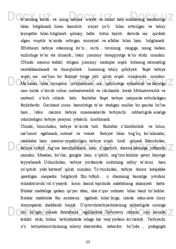 ta’sirining  kuchi   va  uning  natijasi   irsiyat  va  muhit  kabi omillarning  hamkorligi
bilan     belgilanadi.   Inson     kamoloti       irsiyat     yo’li       bilan     orttirilgan     va     tabiiy
layoqatlar     bilan   belgilanib     qolmay,     balki       butun     hayoti       davrida     uni       qurshab
olgan     voqelik     ta’sirida     orttirgan     xususiyat     va   sifatlar     bilan     ham       belgilanadi.
SHubhasiz     tarbiya     odamning     ko’zi   ,     sochi   ,     terisining       rangiga,     uning     badani
tuzilishiga  ta’sir  eta  olmaydi ,  lekin   jismoniy   taraqqiyotga  ta’sir  etishi   mumkin.
CHunki   maxsus  tashkil   etilgam   jismoniy   mashqlar  orqali   bolaning  salomatligi
mustahkamlanadi     va     chiniqtiriladi   .     Insonning     tabiiy     qobiliyati       faqat     tarbiya
orqali, uni     ma’lum   bir   faoliyat   turiga   jalb     qilish   orqali     rivojlanishi     mumkin.
Ma’lumki,   bola   layoqatini     rivojlantirish,   uni     qobiliyatga   aylantirish   va hayotga
mos  holda  o’stirish  uchun  mehnatsevarlik  va  ishchanlik   kerak. Mehnatsevarlik  va
muttasil       o’tirib     ishlash       kabi       fazilatlar     faqat     tarbiya     natijasida   orttiriladigan
fazilatlardir.  Garchand  inson   kamolotiga  ta’sir  etadigan  omillar  bir qancha  bo’lsa
ham   ,     lekin       maxsus     tarbiya     muassasalarida     tarbiyachi       rahbarligida   amalga
oshiriladigan  tarbiya  jarayoni  yetakchi   hisoblanadi.  
Chunki,     birinchidan,     tarbiya     ta’sirida     turli       fazilatlar     o’zlashtiriladi       va     bilim,
ma’lumot     egallanadi,   mehnat     va     texnik       faoliyat     bilan     bog’liq     ko’nikmalar,
malakalar   ham     maxsus uyushtirilgan   tarbiya   orqali     hosil      qilinadi. Ikkinchidan,
tarbiya  tufayli   tug’ma  kamchiliklarni   ham   o’zgartirib,  shaxsni kamolga  yetkazish
mumkin.  Masalan,  ko’rlar,  gunglar  ham   o’qitilib,  sog’lom kishilar  qatori  hayotga
tayyorlanadi.   Uchinchidan,     tarbiya     yordamida     muhitning     salbiy     ta’sirini       ham
yo’qotish     yoki   bartaraf     qilish     mumkin.   To’rtinchidan,     tarbiya     doimo     kelajakka
qaratilgan     maqsadni     belgilaydi.   Shu   tufayli   ,     u     shaxsning     kamolga     yetishini
tezlashtiruvchi  rol   o’ynaydi.    Inson    kamol  topishida     maktabning    ahamiyati      katta.
Bblalar  maktabga  qadam  qo’yar  ekan,  ular o’quv  mehnati   bilan  band  bo’ladilar.
Bolalar     maktabda     fan     asoslarini       egallash     bilan   birga,     ularda     sekin-asta     ilmiy
dunyoqarash     shakllanib     boradi.     O’qituvchitarbiyachilarning     rahbarligida     insonga
xos     bo’lgan     yuksak     fazilatlarni       egallaydilar.   Tarbiyaviy     ishlarni       reja     asosida
tashkil   etish,  bolani   tarbiyalashda  oilaga  har  vaqt yordam  ko’rsatadi .  Tarbiyachi
o’z     tarbiyalanuvchisining   oilaviy   sharoitidan     xabardor     bo’lishi   ,     pedagogik
23