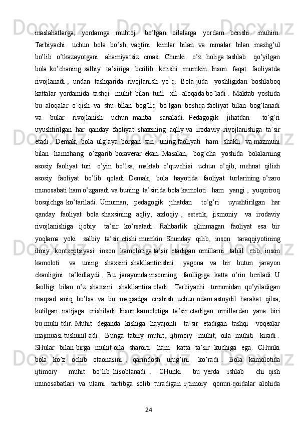 maslahatlarga,     yordamga     muhtoj       bo’lgan     oilalarga     yordam     berishi       muhim.
Tarbiyachi     uchun   bola   bo’sh   vaqtini     kimlar   bilan   va   nimalar   bilan   mashg’ul
bo’lib   o’tkazayotgani      ahamiyatsiz   emas.   Chunki      o’z   holiga tashlab      qo’yilgan
bola   ko’chaning   salbiy     ta’siriga     berilib     ketishi     mumkin.   Inson     faqat     faoliyatda
rivojlanadi ,   undan  tashqarida  rivojlanish  yo’q.   Bola juda    yoshligidan   boshlaboq
kattalar  yordamida  tashqi   muhit  bilan  turli   xil   aloqada bo’ladi .  Maktab  yoshida
bu  aloqalar  o’qish  va  shu  bilan  bog’liq  bo’lgan  boshqa faoliyat  bilan  bog’lanadi
va     bular     rivojlanish     uchun   manba     sanaladi.   Pedagogik     jihatdan       to’g’ri
uyushtirilgan  har  qanday  faoliyat  shaxsning  aqliy va  irodaviy  rivojlanishiga  ta’sir
etadi .  Demak,  bola  ulg’aya  borgan  sari   uning faoliyati   ham   shakli   va mazmuni
bilan     hamohang     o’zgarib   boraverar   ekan.   Masalan,     bog’cha     yoshida     bolalarning
asosiy  faoliyat  turi   o’yin  bo’lsa,  maktab  o’quvchisi   uchun  o’qib,  mehnat  qilish
asosiy     faoliyat     bo’lib     qoladi.   Demak,     bola     hayotida     faoliyat     turlarining   o’zaro
munosabati ham o’zgaradi va buning  ta’sirida bola kamoloti   ham   yangi ,  yuqoriroq
bosqichga   ko’tariladi.   Umuman,     pedagogik     jihatdan       to’g’ri       uyushtirilgan     har
qanday     faoliyat     bola   shaxsining     aqliy,     axloqiy   ,     estetik,     jismoniy       va     irodaviy
rivojlanishiga     ijobiy       ta’sir     ko’rsatadi.     Rahbarlik     qilinmagan     faoliyat     esa     bir
yoqlama   yoki     salbiy   ta’sir etishi mumkin. Shunday   qilib,   inson     taraqqiyotining
ilmiy   kontseptsiyasi   inson   kamolotiga ta’sir  etadigan  omillarni   tahlil   etib,  inson
kamoloti       va     uning     shaxsini   shakllantirishni       yagona     va     bir     butun     jarayon
ekanligini   ta’kidlaydi .  Bu  jarayonda insonning   faolligiga  katta  o’rin  beriladi. U
faolligi  bilan  o’z  shaxsini   shakllantira oladi .  Tarbiyachi   tomonidan  qo’yiladigan
maqsad  aniq  bo’lsa  va  bu  maqsadga  erishish  uchun odam astoydil  harakat  qilsa,
kutilgan   natijaga   erishiladi. Inson kamolotiga   ta’sir etadigan   omillardan   yana   biri
bu muhi  tdir. Muhit    deganda    kishiga   hayajonli      ta’sir    etadigan   tashqi      voqealar
majmuasi tushunil adi .  Bunga  tabiiy  muhit,  ijtimoiy   muhit,  oila  muhiti   kiradi .
SHular    bilan birga   muhit-oila   sharoiti     ham      katta   ta’sir   kuchiga   ega.   CHunki
bola     ko’z     ochib     otaonasini   ,     qarindosh     urug’ini       ko’radi   .     Bola     kamolotida
ijtimoiy       muhit     bo’lib   hisoblanadi   .     CHunki       bu   yerda     ishlab       chi   qish
munosabatlari  va  ularni   tartibga  solib  turadigan  ijtimoiy   qonun-qoidalar  alohida
24