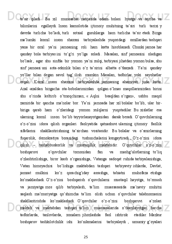 ta’sir   qiladi .   Bu   xil     munosabat   natijasida   odam   bolasi     hyotga   va   tajriba   va
bilimlarini     egallaydi. Inson   kamolotida   ijtimoiy   muhitning   ta’siri     turli     tarixi y
davrda   turlicha   bo’ladi, turli     sotsial     guruhlarga     ham   turlicha   ta’sir etadi. Bizga
ma’lumki       komil       inson       shaxsni       tarbiyalashda     yuqoridagi       omillardan   tashqari
yana   bir   omil     ya’ni     jamoaning     roli     ham     katta   hisoblanadi. Chunki jamoa har
qanday  bola  tarbiyas ini   to’g’ri   yo’lga   soladi .  Masalan,  sinf  jamoasini   oladigan
bo’lsak ,  agar  shu  sinfda  bir  yomon  ya’ni xulqi, tarbiyasi jihatdan yomon bulsa, shu
sinf  jamoasi uni   asta-sekinlik  bilan  o’z  ta’sirini   albatta  o’tkazadi .  Ya’ni   qanday
yo’llar  bilan  degan  savol  tug’ ilish   mumkin. Masalan,  tadbirlar  yoki   sayohatlar
orqali .   Komil     inson     shaxsini     tarbiyalashda   jamoaning     ahamiyati     juda     katta.
Azal -azaldan   bizgacha   ota-bobolarimizdan     qolgan o’lmas   maqollarimizdan   birini
shu     o’rinda     keltirib     o’tmoqchiman;   «   Aqlni       beaqldan   o’rgan»,     ushbu     maqol
zamirida  bir  qancha  ma’nolar  bor.  Ya’ni   jamoada  har  xil bolalar  bo’lib,  ular  bir-
biriga     qarab     ham       o’zlaridagi       yomon     xulqlarni       yuqotadilar.   Bu   xislatlar     esa
ularning     komil       inson     bo’lib   tayyorlanayotganidan     darak   beradi.   O’quvchilarning
o’z-o’zini    idora   qilish  organlari    faoliyatida   qatnashuvi ularning  ijtimoiy    faollik
sifatlarini       shakllantirishning     ta’sirchan     vositasidir.     Bu   bolalar     va     o’smirlarning
fuqarolik,   demokratiya   borasidagi      tushunchalarini kengaytiradi , O’z-o’zini     idora
qilish     –     tashabbuskorlik     va     mustaqillik     maktabidir.     O’quvchilar     o’z-o’zini
boshqaruvi       o’quvchilar     tomonidan     fan     va     mashg’ulotlarning   to’liq
o’zlashtirilishiga,  biror  kasb  o’rganishiga,  Vatanga  sadoqat  ruhida tarbiyalanishiga,
Vatan     himoyachisi       bo’lishiga     maktabdan     tashqari       tarbiyaviy   ishlarda,     Davlat,
jamoat     mulkini       ko’z     qorachig’iday     asrashga,     tabiatni       muhofaza   etishga
ko’maklashadi.  O’z-o’zini      boshqarish    o’quvchilarni      mustaqil    hayotga,    to’rmush
va     jamiyatga   mos     qilib     tarbiyalash,     ta’lim       muassasasida     ma’naviy     muhitni
saqlash   ma’muriyatga   qo’shimcha   ta’lim     olish   uchun   o’quvchilar   talabnomasini
shakllantirishda     ko’maklashadi.   O’quvchilar     o’z-o’zini       boshqaruvi       a’zolari
maktab     va     maktabdan     tashqari   ta’lim       muassasalarida     o’tkazilayotgan     barcha
tadbirlarda,     tanlovlarda,     xonalarn   jihozlashda     faol     ishtirok       etadilar.   Mazkur
boshqaruv     tashkilotchilik     ishi       ko’nikmalarini       tarbiyalaydi   ,     umumiy   g’oyalari
25 