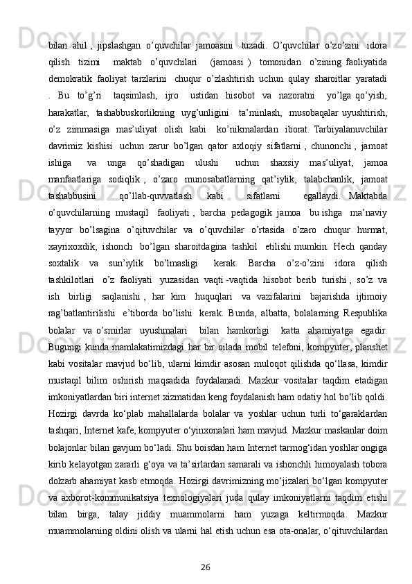 bilan  ahil ,  jipslashgan  o’quvchilar  jamoasini   tuzadi.  O’quvchilar  o’zo’zini   idora
qilish     tizimi       maktab     o’quvchilari       (jamoasi   )     tomonidan     o’zining   faoliyatida
demokratik  faoliyat  tarzlarini   chuqur  o’zlashtirish  uchun  qulay  sharoitlar  yaratadi
.     Bu     to’g’ri       taqsimlash,     ijro       ustidan     hisobot     va     nazoratni       yo’lga   qo’yish,
harakatlar,   tashabbuskorlikning    uyg’unligini      ta’minlash,   musobaqalar  uyushtirish,
o’z     zimmasiga    mas’uliyat    olish     kabi       ko’nikmalardan    iborat.  Tarbiyalanuvchilar
davrimiz  kishisi   uchun  zarur  bo’lgan  qator  axloqiy  sifatlarni ,  chunonchi ,  jamoat
ishiga       va     unga     qo’shadigan     ulushi       uchun     shaxsiy     mas’uliyat,     jamoa
manfaatlariga     sodiqlik   ,     o’zaro     munosabatlarning     qat’iylik,     talabchanlik,     jamoat
tashabbusini       qo’llab-quvvatlash     kabi       sifatlarni       egallaydi.   Maktabda
o’quvchilarning  mustaqil   faoliyati ,  barcha  pedagogik  jamoa   bu ishga   ma’naviy
tayyor    bo’lsagina     o’qituvchilar     va   o’quvchilar    o’rtasida    o’zaro    chuqur    hurmat,
xayrixoxdik,  ishonch   bo’lgan  sharoitdagina  tashkil   etilishi mumkin.  Hech  qanday
soxtalik     va     sun’iylik     bo’lmasligi       kerak.     Barcha     o’z-o’zini     idora     qilish
tashkilotlari   o’z  faoliyati   yuzasidan  vaqti -vaqtida  hisobot  berib  turishi ,  so’z  va
ish     birligi     saqlanishi  ,   har   kim     huquqlari     va   vazifalarini     bajarishda   ijtimoiy
rag’batlantirilishi   e’tiborda  bo’lishi   kerak.  Bunda,  albatta,  bolalarning  Respublika
bolalar     va   o’smirlar     uyushmalari       bilan     hamkorligi       katta     ahamiyatga     egadir.
Bugungi   kunda   mamlakatimizdagi   har   bir   oilada   mobil   telefoni,   kompyuter,   planshet
kabi   vositalar   mavjud   bo‘lib,   ularni   kimdir   asosan   muloqot   qilishda   qo‘llasa,   kimdir
mustaqil   bilim   oshirish   maqsadida   foydalanadi.   Mazkur   vositalar   taqdim   etadigan
imkoniyatlardan biri internet xizmatidan keng foydalanish ham odatiy hol bo‘lib qoldi.
Hozirgi   davrda   ko‘plab   mahallalarda   bolalar   va   yoshlar   uchun   turli   to‘garaklardan
tashqari, Internet kafe, kompyuter o‘yinxonalari ham mavjud. Mazkur maskanlar doim
bolajonlar bilan gavjum bo‘ladi. Shu boisdan ham Internet tarmog‘idan yoshlar ongiga
kirib kelayotgan zararli g‘oya va ta’sirlardan samarali va ishonchli himoyalash tobora
dolzarb ahamiyat kasb etmoqda. Hozirgi davrimizning mo‘jizalari bo‘lgan kompyuter
va   axborot-kommunikatsiya   texnologiyalari   juda   qulay   imkoniyatlarni   taqdim   etishi
bilan   birga,   talay   jiddiy   muammolarni   ham   yuzaga   keltirmoqda.   Mazkur
muammolarning oldini olish va ularni hal etish uchun esa ota-onalar, o‘qituvchilardan
26 