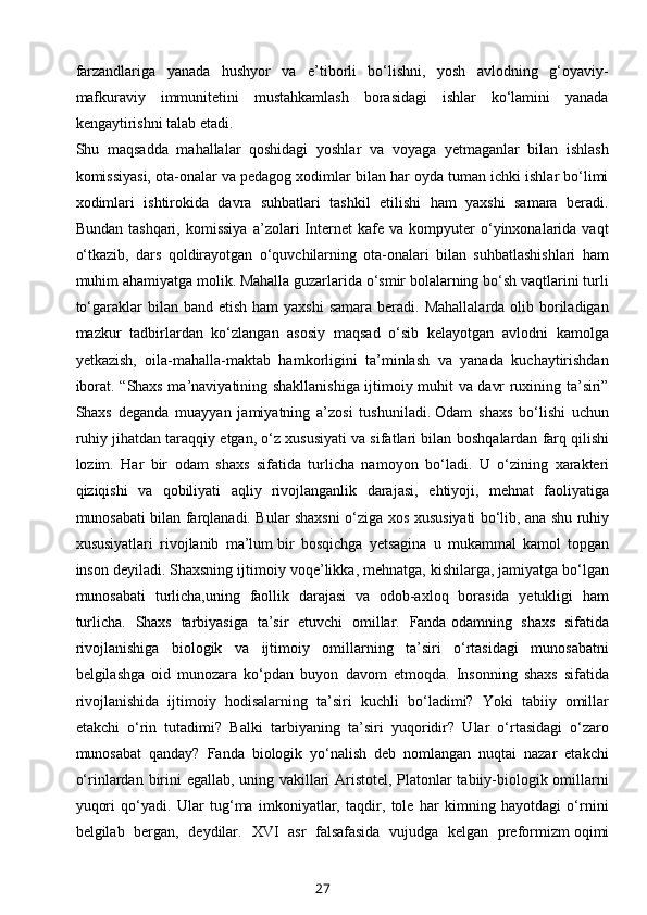 farzandlariga   yanada   hushyor   va   e’tiborli   bo‘lishni,   yosh   avlodning   g‘oyaviy-
mafkuraviy   immunitetini   mustahkamlash   borasidagi   ishlar   ko‘lamini   yanada
kengaytirishni talab etadi.
Shu   maqsadda   mahallalar   qoshidagi   yoshlar   va   voyaga   yetmaganlar   bilan   ishlash
komissiyasi, ota-onalar va pedagog xodimlar bilan har oyda tuman ichki ishlar bo‘limi
xodimlari   ishtirokida   davra   suhbatlari   tashkil   etilishi   ham   yaxshi   samara   beradi.
Bundan   tashqari,   komissiya   a’zolari   Internet   kafe  va   kompyuter   o‘yinxonalarida   vaqt
o‘tkazib,   dars   qoldirayotgan   o‘quvchilarning   ota-onalari   bilan   suhbatlashishlari   ham
muhim ahamiyatga molik. Mahalla guzarlarida o‘smir bolalarning bo‘sh vaqtlarini turli
to‘garaklar  bilan  band  etish  ham  yaxshi  samara  beradi.  Mahallalarda  olib boriladigan
mazkur   tadbirlardan   ko‘zlangan   asosiy   maqsad   o‘sib   kelayotgan   avlodni   kamolga
yetkazish,   oila-mahalla-maktab   hamkorligini   ta’minlash   va   yanada   kuchaytirishdan
iborat.   “Shaxs ma’naviyatining shakllanishiga ijtimoiy muhit va davr ruxining ta’siri”
Shaxs   deganda   muayyan   jamiyatning   a’zosi   tushuniladi.   Odam   shaxs   bo‘lishi   uchun
ruhiy jihatdan taraqqiy etgan, o‘z xususiyati va sifatlari bilan   boshqalardan farq qilishi
lozim.   Har   bir   odam   shaxs   sifatida   turlicha   namoyon   bo‘ladi.   U   o‘zining   xarakteri
qiziqishi   va   qobiliyati   aqliy   rivojlanganlik   darajasi,   ehtiyoji,   mehnat   faoliyatiga
munosabati bilan farqlanadi. Bular shaxsni o‘ziga xos   xususiyati bo‘lib, ana shu ruhiy
xususiyatlari   rivojlanib   ma’lum   bir   bosqichga   yetsagina   u   mukammal   kamol   topgan
inson deyiladi. Shaxsning ijtimoiy   voqe’likka, mehnatga, kishilarga, jamiyatga bo‘lgan
munosabati   turlicha,uning   faollik   darajasi   va   odob-axloq   borasida   yetukligi   ham
turlicha.   Shaxs   tarbiyasiga   ta’sir   etuvchi   omillar.   Fanda   odamning   shaxs   sifatida
rivojlanishiga   biologik   va   ijtimoiy   omillarning   ta’siri   o‘rtasidagi   munosabatni
belgilashga   oid   munozara   ko‘pdan   buyon   davom   etmoqda.   Insonning   shaxs   sifatida
rivojlanishida   ijtimoiy   hodisalarning   ta’siri   kuchli   bo‘ladimi?   Yoki   tabiiy   omillar
etakchi   o‘rin   tutadimi?   Balki   tarbiyaning   ta’siri   yuqoridir?   Ular   o‘rtasidagi   o‘zaro
munosabat   qanday?   Fanda   biologik   yo‘nalish   deb   nomlangan   nuqtai   nazar   etakchi
o‘rinlardan   birini egallab, uning vakillari Aristotel, Platonlar tabiiy-biologik omillarni
yuqori   qo‘yadi.   Ular   tug‘ma   imkoniyatlar,   taqdir,   tole   har   kimning   hayotdagi   o‘rnini
belgilab   bergan,   deydilar.   XVI   asr   falsafasida   vujudga   kelgan   preformizm   oqimi
27 