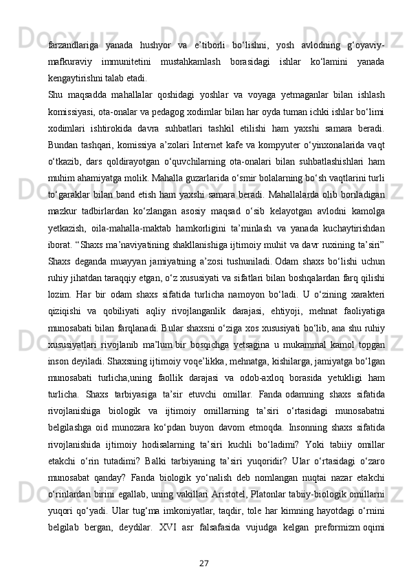 farzandlariga   yanada   hushyor   va   e’tiborli   bo‘lishni,   yosh   avlodning   g‘oyaviy-
mafkuraviy   immunitetini   mustahkamlash   borasidagi   ishlar   ko‘lamini   yanada
kengaytirishni talab etadi.
Shu   maqsadda   mahallalar   qoshidagi   yoshlar   va   voyaga   yetmaganlar   bilan   ishlash
komissiyasi, ota-onalar va pedagog xodimlar bilan har oyda tuman ichki ishlar bo‘limi
xodimlari   ishtirokida   davra   suhbatlari   tashkil   etilishi   ham   yaxshi   samara   beradi.
Bundan   tashqari,   komissiya   a’zolari   Internet   kafe  va   kompyuter   o‘yinxonalarida   vaqt
o‘tkazib,   dars   qoldirayotgan   o‘quvchilarning   ota-onalari   bilan   suhbatlashishlari   ham
muhim ahamiyatga molik. Mahalla guzarlarida o‘smir bolalarning bo‘sh vaqtlarini turli
to‘garaklar  bilan  band  etish  ham  yaxshi  samara  beradi.  Mahallalarda  olib boriladigan
mazkur   tadbirlardan   ko‘zlangan   asosiy   maqsad   o‘sib   kelayotgan   avlodni   kamolga
yetkazish,   oila-mahalla-maktab   hamkorligini   ta’minlash   va   yanada   kuchaytirishdan
iborat.   “Shaxs ma’naviyatining shakllanishiga ijtimoiy muhit va davr ruxining ta’siri”
Shaxs   deganda   muayyan   jamiyatning   a’zosi   tushuniladi.   Odam   shaxs   bo‘lishi   uchun
ruhiy jihatdan taraqqiy etgan, o‘z xususiyati va sifatlari bilan   boshqalardan farq qilishi
lozim.   Har   bir   odam   shaxs   sifatida   turlicha   namoyon   bo‘ladi.   U   o‘zining   xarakteri
qiziqishi   va   qobiliyati   aqliy   rivojlanganlik   darajasi,   ehtiyoji,   mehnat   faoliyatiga
munosabati bilan farqlanadi. Bular shaxsni o‘ziga xos   xususiyati bo‘lib, ana shu ruhiy
xususiyatlari   rivojlanib   ma’lum   bir   bosqichga   yetsagina   u   mukammal   kamol   topgan
inson deyiladi. Shaxsning ijtimoiy   voqe’likka, mehnatga, kishilarga, jamiyatga bo‘lgan
munosabati   turlicha,uning   faollik   darajasi   va   odob-axloq   borasida   yetukligi   ham
turlicha.   Shaxs   tarbiyasiga   ta’sir   etuvchi   omillar.   Fanda   odamning   shaxs   sifatida
rivojlanishiga   biologik   va   ijtimoiy   omillarning   ta’siri   o‘rtasidagi   munosabatni
belgilashga   oid   munozara   ko‘pdan   buyon   davom   etmoqda.   Insonning   shaxs   sifatida
rivojlanishida   ijtimoiy   hodisalarning   ta’siri   kuchli   bo‘ladimi?   Yoki   tabiiy   omillar
etakchi   o‘rin   tutadimi?   Balki   tarbiyaning   ta’siri   yuqoridir?   Ular   o‘rtasidagi   o‘zaro
munosabat   qanday?   Fanda   biologik   yo‘nalish   deb   nomlangan   nuqtai   nazar   etakchi
o‘rinlardan   birini egallab, uning vakillari Aristotel, Platonlar tabiiy-biologik omillarni
yuqori   qo‘yadi.   Ular   tug‘ma   imkoniyatlar,   taqdir,   tole   har   kimning   hayotdagi   o‘rnini
belgilab   bergan,   deydilar.   XVI   asr   falsafasida   vujudga   kelgan   preformizm   oqimi
27